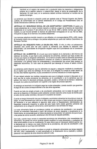 inscribirá en el registro del estado civil y producirá todos los derechos y obligaciones
propios de la relación paterno o materno-filial, desde la fecha de presentación de la
demanda. En todo caso, en la sentencia deberá omitirse mencionar el nombre de los
padres de sangre.
La sentencia que decrete la adopción podrá ser apelada ante el Tribunal Superior del Distrito
Judicial, de conformidad con el trámite establecido en el Código de Procedimiento Civil, en
donde intervendrá el Defensor de Familia.
ARTíCULO 127. SEGURIDAD SOCIAL DE lOS ADOPTANTES y ADOPTIVOS. El padre y la
madre adoptantes de un menor tendrán derecho al disfrute y pago de la licencia de maternidad
establecida en el numeral 4º del artfculo 34 la Ley 50 de 1990 y demás normas que rigen la
materia, la cual incluirá también la licencia de paternidad consagrada en la Ley 755 de 2002,
incluyendo el pago de la licencia a los padres adoptantes.
Los menores adoptivos tendrán derecho a ser afiliados a la correspondiente EPS o ARS, desde
el momento mismo de su entrega a los padres adoptantes por parte del Instituto Colombiano de
Bienestar Familiar.
ARTíCULO 128. REQUISITO PARA LA SALIDA DEL PAís. El niño, la niña o el adolescente
adoptado sólo podrá salir del pafs cuandO la sentencia que decrete la adopción esté
ejecutoriada. Las autoridades de emigración exigirán copia de la providencia con la constancia
de ejecutoria.
ARTíCULO 129. ALIMENTOS. En el auto que corre traslado de la demanda o del informe del
defensor de familia, el juez fijará cuota provisional de alimentos, siempre que haya prueba del
vfnculo que origina la obligación alimentaría. Si no tiene la prueba sobre la solvencia económica
del alimentante, el juez podrá establecerlo tomando en cuenta su patrimonio, posición social,
costumbres y en general todos los antecedentes y circunstancias que sirvan para evaluar su
capacidad económica. En todo caso se presumirá que devenga al menos el salario mfnimo
legal.
La sentencia podrá disponer que los alimentos se paguen y aseguren mediante la constitución
de un capital cuya renta los satisfaga. En tal caso, si el obligado no cumple la orden dentro de
los diez dfas hábiles siguientes, el juez procederá en la forma indicada en el inciso siguiente.
El juez deberá adoptar las medidas necesarias para que el obligado cumpla lo dispuesto en el
auto que fije la cuota provisional de alimentos, en la conciliación o en la sentencia que los
señale. Con dicho fin decretará embargo, secuestro, avalúo y remate de los bienes o derechos
de aquél, los cuales se practicarán con sujec.íóna las reglas del proceso ejecutivo.
El embargo se levantará si el obligado paga las cuotas atrasadas y presta caución que garantice
el pago de las cuotas correspondientes a los dos años siguientes.
Cuando se trate de arreglo privado o de conciliación extrajudicial, con la copia de aquél o del
acta de la diligencia el interesado podrá adelantar proceso ejecutivo ante el juez de familia para
el cobro de las cuotas vencidas y las que en lo sucesivo se causen.
Cuando S6 tenga información de que el obligado a suministrar alimentos ha incurrido en mora de
pagar la cuota alimentaria por más de un mes, el juez que conozca o haya conocido del proceso
de alimentos o el" que adelante el ejecutivo dará aviso al Departamento Administrativo de
Seguridad ordenando impedirle la salida del pafs hasta tanto preste garantfa suficiente del
cumplimiento de la obligación alimentarfa y será reportado a las centrales de riesgo.
La cuota alimentaria fijada en providencia judicial, en audiencia de conciliación o en acuerdo
privado se entenderá reajustada a partir del primero de enero siguiente y anualmente en la
misma fecha, en porcentaje igual al fndice de precios al consumidor, sin perjuicio de que el juez,
o las partes de común acuerdo, establezcan otra fórmula de reajuste periódico.
Con todo, cuando haya variado la capacidad económica del alimentante o las necesidades del
alimentario, las partes de común acuerdo podrán "modificar la cuota alimentaria, y cualquiera de
ellas podrá pedirle al juez su modificación. En este último caso el interesado deberá aportar con
la demanda por lo menos una copia informal de la providencia, del acta de conciliación o del
acuerdo privado en que haya sido señalada.
Mientras el deudor no cumpla o se allane a cumplir la obligación alimentaria que tenga respecto
del niño, niña o adolescente. no será escuchado en la reclamación de su custodia y cuidado
personal ni en ejercicio de otros derechos sobre él o ella.
Página 31 de 48
 