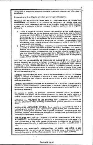 Iltl
Lo dispuesto en este artfculo se aplicará también al ofrecimiento de alimentos a niños, niñas o
adolescentes.
El incumplimiento de la obligación alimentaria genera responsabilidad penal.
ARTíCULO 130. MEDIDAS ESPECIALES PARA EL CUMPLIMIENTO DE lA OBLIGACiÓN
ALlMENT ARIA. Sin perjuicio de las garantras de cumplimiento de cualquier clase que
convengan las partes o establezcan las leyes, el juez tomará las siguientes medidas durante el
proceso o en la sentencia, tendientes a asegurar la oportuna satisfacción de la obligación
alimentaria:
1. Cuando el obligado a suministrar alimentos fuere asalariado, el Juez podrá ordenar al
respectivo pagador o al patrono descontar y consignar a órdenes de! juzgado, hasta el
cincuenta por ciento (50%) de lo que legalmente compone el salario mensual del
demandado, y hasta el mismo porcentaje de sus prestaciones sociales, luego de las
deducciones de ley. El Incumplimiento de la orden anterior, hace al empleador o al
pagador en su caso, responsable solidario de las cantidades no descontadas. Para
estos efectos, previo incidente dentro del mismo proceso, en contra de aquél o de éste
se extenderá la orden de pago.
2. Cuando no sea posible el embargo del salario y de las prestaciones, pero se demuestre
el derecho de dominio sobre bienes muebles o inmuebles, o la titularidad sobre bienes o
derechos patrimoniales de cualquier otra naturaleza, en cabeza del demandado, el Juez
podrá decretar medidas cautelares sobre ellos, en cantidad suficiente para garantizar el
pago de la obligación y hasta el cincuenta por ciento (50%) de los frutos que produzcan.
Del embargo y secuestro quedarán excluidos los útiles e implementos de trabajo de la
persona llamada a cumplir con la obligación alimentaria.
ARTíCULO 131. ACUMULACiÓN DE PROCESOS DE ALIMENTOS. Si los bienes de la
persona obligada o sus ingresos se hallaren embargados por virtud de una acción anterior
fundada en alimentos o afectos al cumplimiento de una sentencia de alimentos, el juez, de oficio
o a solicitud de parte, al tener conocimiento del hecho en un proceso concurrente, asumirá el
conocimiento de los distintos procesos para el sólo efecto de señalar la cuantra de las varias
pensiones alimentarias, tomando en cuenta las condiciones del alimentante y las necesidades
de los diferentes alimentarios.
ARTíCULO 132. CONTINUIDAD DE LA OBLIGACiÓN ALlMENTARIA. Cuando a los padres se
imponga la sanción de suspensión o pérdida de la patria potestad, no por ello cesará la
obligación alimentaria. Esta obligación termina cuando el niño, la niña o el adolescente es
entregado en adopción.
ARTíCULO 133. PROHIBICIONES EN RELACiÓN CON lOS ALIMENTOS. El derecho de pedir
alimentos no puede transmitirse por causa de muerte, ni venderse o cederse de modo alguno, ni
renunciarse. El que debe alimentos no puede oponer al demandante en compensación lo que el
demandante le deba a él.
No obstante lo anterior, las pensiones alimentarías atrasadas podrán renunciarse o
compensarse y el derecho de demandarlas transmitirse por causa de muerte, venderse o
cederse, con autorización judicial, sin perjuicio de la prescripción que compete alegar al deudor.
ARTíCULO 134. PRELACiÓN DE LOS CRÉDITOS POR ALIMENTOS. Los créditos pGr
alimentos a favor de los niños, las niñas y los adolescentes gozan de prelación sobre todos los
demás.
ARTíCULO 135. lEGITIMACiÓN ESPECIAL. Con el propósito de hacer efectivo el pago de la
cuota alimentaria, cualquiera de los representantes legales del niño, niña o adolescente o el
defensor de familia podrán promover, ante los jueces competentes, los procesos que sean
necesarios, inclusive los encaminados a la revocación o declaración de la simulación de actos
de disposición de bienes del alimentante.
ARTíCULO 136. PRIVACiÓN DE lA ADMINISTRACiÓN DE lOS BIENES DEL NIÑO, NIÑA O
ADOLESCENTE. En el proceso para la privación de la administración de los' bienes del niño,
niña o adolescente, el juez podrá decretar la suspensión provisional de las facultades de
disposición y de administración de los bienes y la designación de un tutor o un curador, según se
trate.
ART[CUlO 137. RESTITUCiÓN INTERNACIONAL DE NIÑOS, lAS NIÑAS O lOS
ADOLESCENTES. Con el informe dei defensor de familia sobre el desacuerdo para la
restitución internacional del niño, niña o adolescente, el juez de familia iniciará el proceso.
Página 32 de 48
 