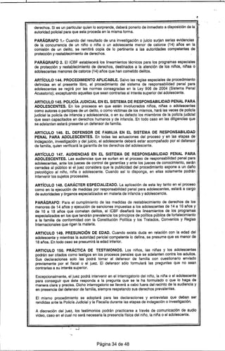 derechos. Si es un particular quien lo sorprende, deberá ponerlo de inmediato a disposición de la ,--
autoridad policial para que esta proceda en la misma forma. ' '.
PARÁGRAFO 1.- Cuando del resultado de una investigación o juicio surjan serias evidencias
de la concurrencia de un niño o niña o un adolescente menor de catorce (14) años en la
comisión de un delito, se remitirá copia de lo pertinente a las autoridades competentes de
protección y restablecimiento de derechos.
PARÁGRAFO 2. EIICBF establecerá los Iineamientos técnicos para los progr~inas especiales
de protección y restablecimiento de derechos, destinados a la atención de los niños, niñas o
adolescentes menores de catorce (14) años que han cometido delitos.
ARTíCULO 144. PROCEDIMIENTO APLICABLE. Salvo las reglas especiales de procedimiento
definidas en el presente libro, el procedimiento del sistema de responsabilidad penal para
adolescentes se regirá por las normas consagradas en la Ley 906 de 2004 (Sistema Penal
Acusatorio), exceptuando aquellas que sean contrarias al interés superior del adolescente.
ARTICULO 145..POLIcíA JUDICIAL EN EL SISTEMA DE RESPONSABILIDAD PENAL PARA
ADOLESCENTES. En los procesos en que estén involucrados niños, niñas o adolescentes
como autores o participes de un delito, o como víctimas de los mismos, hará las veces de policra
judicial la policfa de infancia y adolescencia, o en su defecto los miembros de la policra judicial
que sean capacitados en derechos humanos y de infancia. En todo caso en las diligencias que
se adelanten estará presente un defensor de familia.
ARTICULO 146. EL DEFENSOR DE FAMILIA EN EL SISTEMA DE RESPONSABILIDAD
PENAL PARA ADOLESCENTES. En todas las actuaciones del proceso y en las etapas de
indagación, investigación y del juicio, el adolescente deberá estar acompañado por el defensor
de familia, quien verificará la garantfa de los derechos del adolescente.
ARTíCULO 147. AUDIENCIAS EN EL SISTEMA DE RESPONSABILIDAD PENAL PARA
ADOLESCENTES. Las audiencias que se surtan en el proceso de responsabilidad penal para
adolescentes, ante los jueces de control de garantfas y ante los jueces de conocimiento, serán
cerradas al público si el juez considera que la publicidad del procedimiento expone a un daño
psicológico al niño, niña o adolescente. Cuando asr lo disponga, en ellas solamente podrán
intervenir los sujetos procesales.
ARTíCULO 148. CARÁCTER ESPECIALIZADO. La aplicación de esta ley tanto en el proceso
como en la ejecución de medidas por responsabilidad penal para adolescentes, estará a cargo
de autoridades y órganos especializados en materia de infancia y adolescencia.
PARÁGRAFO: Para el cumplimiento de las medidas de restablecimiento de derechos de los
menores de 14 años y ejecución de sanciones impuestas a los adolescentes de 14 a 16 años y
de 16 a 18 años que cometan delitos, el ICBF diseñará 105 Iineamientos de los programas
especializados en los que tendrán prevalencia los principios de polrtica pública de fortalecimiento
a la familia de conformidad con la Constitución PoHtica y los Tratados, Convenios y Reglas
Internacionales que rigen la materia.
ARTICULO 149. PRESUNCiÓN DE EDAD. Cuando exista duda en relación con la edad del
adolescente y mientras la autoridad pericial competente lo define, se presume que es menor de
18 años. En todo caso se presumirá la edad inferior.
ARTICULO 150. PRÁCTICA DE TESTIMONIOS. Los niños, las niñas y los adolescentes
podrán ser citados como testigos en los procesos penales que se adelanten contra los adultos.
Sus declaraciones solo las podrá tomar el defensor de familia con cuestionario enviado
previamente por el fiscal o el juez. El defensor sólo formulará las preguntas que no sean
contrarias a su interés superior.
Excepcionalmente, el juez podrá intervenir en el interrogatorio del niño, la niña o el adolescente
para conseguir que éste responda a la pregunta que se le ha formulado o· que lo haga de
manera clara y precisa. Dicho interrogatorio se llevará a cabo fuera del recinto de la audiencia y
en presencia del defensor de familia, siempre respetando sus derechos prevalentes.
El mismo procedimiento se adoptará para las declaraciones y entrevistas que deban ser
rendidas ante la Policra Judicial y la FiscaHadurante las etapas de indagación o investigación.
A discreción del juez, los testimonios podrán practicarse a través de comunicación de audio
video, caso en el cual no será necesaria la presencia trsica del niño, la niña o el adolescente.
Página 34 de 48
'L- ,
 