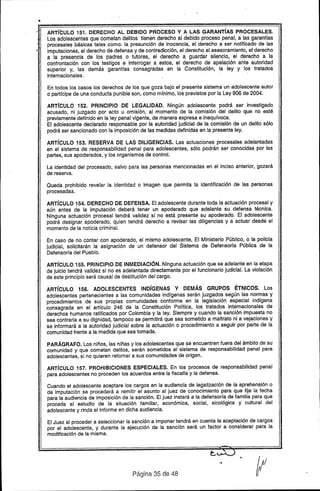 •
:- ARTíCULO 151. DERECHO AL DEBIDO PROCESO Y A LAS GARANTíAS .PROCESALES.
Los adolescentes que cometan delitos tienen derecho al debido proceso penal, a:las garantfas
í' procesale~ básicas tales como: la presunción de inocencia, el derecho a ser notificado de las
imputaciones, el derecho de defensa y de contradicción, el derecho al asesoramiento, el derecho
a la: presel')cia de los padres o tutores, el derecho a guardar silencia, el derecho a la
confrontación con los testigos e interrogar a estos, el derecho de apelación ante autoridad
superior y, las demás garantras consagradas en la Constitución, la ley y los tratados
internacionales..
En todos los casos los derechos de los que goza bajo el presente sistema un adolescente autor
o partícipe de una conducta punible son, como mínimo, los previstos por la Ley 906 de 2004.
ARTíCULO 152. PRINCIPIO DE LEGALIDAD. Ningún adolescente podrá ser investigado
acusado, ni juigado por acto u omisión, al momento de la comisión del delito que no esté
previamente definido en la ley penal vigente, de manera expresa e inequívoca.
El adolescente declarado responsable por la autoridad judicial de la comisión de un delito sólo
podrá ser sancionado con la imposición de las medidas definidas en la presente ley.
ARTíCULO 153. RESERVA DE LAS DILIGENCIAS. Las actuaciones procesales adelantadas
en el sistema de responsabilidad penal para adolescentes, sólo podrán ser conocidas por las
partes, sus apoderados, y los organismos de control.
La identidad del procesado, salvo para las personas mencionadas en el inciso anterior, gozará
de reserva.
Queda prohibido revelar la identidad o imagen que permita la identificación de las personas
procesadas.
ARTíCULO 154. DERECHO DE DEFENSA. El adolescente durante toda la actuación procesal y
aún antes de la imputación deberá tener un apoderado que adelante su defensa técnica.
Ninguna actuación procesal tendrá validez si no está presente su apoderado. El adolescente
podrá designar apoderado, quien tendrá derecho a revisar las diligencias y a actuar desde el
momento de la noticia criminal.
En caso de no contar con apoderado, el mismo adolescente, El Ministerio Público, o la policía
judicial, solicitarán la asignación de un defensor del Sistema de Defensoría Pública de la
Defensoría del Pueblo.
ARTíCULO 155. PRINCIPIO DE INMEDIACiÓN. Ninguna actuación que se adelante en la etapa
de juicio tendrá validez si no es adelantada directamente por el funcionario judicial. La violación
de este principio será causal de destitución del cargo.
ARTíCULO 156. ADOLESCENTES INDíGENAS V DEMÁS GRUPOS ÉTNICOS. Los
adolescentes pertenecientes a las comunidades indígenas serán juzgados según las normas y
procedimientos de sus propias comunidades conforme en la legislación especial indígena
consagrada en el artículo 246 de la Constitución Política, los tratados internacionales de
derechos humanos ratificados por Colombia y la ley. Siempre y cuando la sanción impuesta no
sea contraria a su dignidad, tampoco se permitirá que sea sometido a maltrato ni a vejaciones y
. sa informará a la autoridad judicial sobre la actuación o procedimiento a seguir por parte de la
comunidad frente a la medida que sea tomada.
PARÁGRAFO. Los niños, las niñas y los adolescentes que se encuentren fuera del ámbito de su
comunidad y que cometan delitos, serán sometidos al sistema de responsabilidad penal para
adolescentes, si no quieren retornar a sus comunidades de origen.
ARTíCULO 157. PROHIBICIONES ESPECIALES. En los procesos de responsabilidad penal
para adolescentes no proceden los acuerdos entre la fiscalía y la defensa.
Cuando el adolescente aceptare los cargos en la audiencia de legalización de la aprehensión o
de imputación se procederá a remitir el asunto al juez de conocimiento para que fije la fecha
para la audiencia de imposición de la sanción. El juez instará a la defensoría de familia para que
proceda al estudio de la situación familiar, económica, social, sicológica y cultural del
adolescente y rinda el informe en dicha audiencia.
El Juez al proceder a seleccionar la sanción a imponer tendrá en cuenta la aceptación de cargos
por el adolescente, y durante la ejecución de la sanción será un factor a considerar para la
modificación de la misma.
Página 35 de 48
 