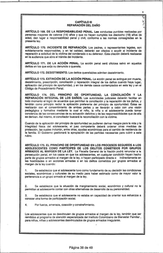 CAPJTULO 111
REPARACiÓN DEL DAÑO
ARTJCULO 169. DE LA RESPONSABILIDAD PENAL. Las conductas punibles realizadas por
personas mayores de catorce (14) años y que no hayan cumplido los dieciocho (18) años de
edad, dan lugar a responsabilidad penal y civil, conforme a las normas consagradas en la
presente ley.
ARTJCULO 170. INCIDENTE DE REPARACiÓN. Los padres, o representantes legales, son
solidariamente responsables, y en tal calidad, deberán ser citados o acudir, al incidente de
reparación a solicitud de la vfctima del condenado o su defensor. Esta citación deberá realizarse
en la audiencia que abra el trámite del Incidente.
ARTJCULO 171. DE LA ACCiÓN PENAL. La acción penal será oficiosa salvo en aquellos
delitos en los que exija su denuncia o querella.
ARTJCULO 172. DESISTIMIENTO. Los delitos querellables admiten desistimiento.
ARTJCULO 173. EXTINCiÓN DE LA ACCiÓN PENAL. La acción penal se extingue por muerte,
desistimiento, prescripción, conciliación y reparación integral de los daños cuando haya lugar,
aplicación del principio de oportunidad, y en los demás casos contemplados en esta ley y en el
Código de Procedimiento Penal.
ARTJCULO 174. DEL PRINCIPIO DE OPORTUNIDAD, LA CONCILIACiÓN Y LA
REPARACiÓN INTEGRAL DE LOS DAÑOS. Las autoridades judiciales deberán facilitar en
todo momento el logro de acuerdos que permitan la conciliación y la reparación de los daños, y
tendrán como principio rector la aplicación preferente del principio de oportunidad. Éstas se
realizarán con el consentimiento de ambas partes y se llevarán a cabo con una visión
pedagógica y formativa mediante la cual el niño, la niña o el adolescente pueda tomar
conciencia de las consecuencias de su actuaciólJ delictiva y de las responsabilidades que de ella
se derivan. Asf mismo, el conciliador buscará la reconciliación con la vfctima.
Cuando de la aplicación del principio de oportunidad se pudieren derivar riesgos para la vida y la
integridad trsica del adolescente, el juez competente deberá ordenar otras medidas de
protección, las cuales incluirán, entre otras, ayudas económicas para el cambio de residencia de
la familia. El Gobierno gestionará la apropiación de las partidas necesarias para cubrir a este
rubro.
ARTJCULO 175. EL PRINCIPIO DE OPORTUNIDAD EN LOS PROCESOS SEGUIDOS A LOS
ADOLESCENTES COMO PARTJCIPES DE LOS DELITOS  COMETIDOS POR GRUPOS
ARMADOS AL MARGEN DE LA LEY. La Fiscalfa General de la Nación podrá renunciar a la
persecución penal, en los casos en que los adolescentes, en cualquier condición hayan hecho
parte de grupos armados al margen de la ley, o hayan participado directa o indirectamente en
las hostilidades o en acciones armadas o en los delitos cometidos por grupos armados al
margen de la ley cuando:
1. Se establezca que el adolescente tuvo como fundamento de su decisión las condiciones
sociales, económicas y culturales de su medio para haber estimado como de mayor valor la
pertenencia a un grupo armado al margen de la ley.
2. Se establezca que la situación de marginamiento social, económico y cultural no le
permitran al adolescente contar con otras alternativas de desarrollo de su personalidad.
3. Se establezca que el adolescente no estaba en capacidad de orientar sus esfuerzos a
conocer otra forma de participación social.
4. Por fuerza, amenaza, coacción y constreñimiento.
Los adolescentes que se desvinculen de grupos armados al margen de la ley, tendrán que ser
remitidos al programa de atención especializada del Instituto Colombiano de Bienestar Familiar,
para niños, niñas y adolescentes desvinculados de grupos armados irregulares.
Página 38 de 48
 