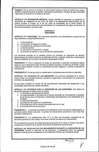 •
"~,,' Parágrafo. No se aplicará el principio de oportunidad cuando se trate de hechos que puedan
significar violaciones graves al derecho internacional humanitario, crfmenes de lesa humanidad
o genocidio de acuerdo con el Estatuto de Roma
ARTíCULO 176. PROHIBICiÓN ESPECIAL. Queda prohibida la entrevista y la utilización en
actividades de inteli.gencia de los niños, las niñas y los' adolescentes desvinculados de los
grupos armados al margen de la ley por parte de autoridades de la fuerza pública. El
incumplimiento de esta disposición será sancionado con la destitución del cargo, sin perjuicio de
las acciones penales a que haya lugar.
CAPíTULO V
SANCIONES
ARTíCULO 177. SANCIONES. Son sanciones aplicables a los adolescentes a quienes se les
haya declarado su responsabilidad penal:
1. La amonestación
2. La imposición de reglas de conducta
3. La prestación de servicios a la comunidad
4. La libertad asistida
5. La internación en medio semi - cerrado
6. La, privación de libertad en centro de atención especializado
Las sanciones previstas en el presente artfculo se cumplirán en programas de atención
especializados del Sistema Nacional de Bienestar Familiar y deberán responder a Iineamientos
técnicos diseñados por el Instituto Colombiano de Bienestar Familiar.
PARÁGRAFO 12• Para la aplicación de todas las sanciones la autoridad competente deberá
asegurar que el adolescente esté vinculado al sistema educativo. El defensor de familia o quien
haga sus veces deberán controlar ei cumplimiento de esta obligación y verificar la garantía de
sus derechos.
PARÁGRAFO 22• El juez que dictó la medida será el competente para controlar su ejecución.
ARTíCULO. 178. FINALIDAD DE LAS SANCIONES. Las sanciones señaladas en el artículo
anterior tienen una finalidad protectora, educativa y restaurativa, y se aplicarán con el apoyo de
la familia y de especialistas. '
El juez podrá modificar en función de las circunstancias individuales del adolescente y sus
necesidades especiales las medidas impuestas.
ARTíCULO 179. CRITERIOS PARA LA DEFINICiÓN DE LAS SANCIONES. Para definir las
sanciones aplicables se deberá tener en cuenta:
1. La naturaleza y gravedad de los hechos
2. La proporcionalidad e idoneidad de la sanción atendidas las circunstancias y gravedad
de los hechos; las circunstancias y necesidades del adolescente y las necesidades de la
sociedad.
3. La edad del adolescente .
4. La aceptación de cargos por el adolescente.
5. El incumplimiento de los compromisos adquiridos con el Juez
6. El incumplimiento de las sanciones
PARÁGRAFO 1.- Al computar la privación de la libertad en centro de atención especializada, la
autoridad judicial deberá descontar el período de internamiento preventivo al que haya sido
son1etido el adolescente.
PARÁGRAFO 2.- Los adolescentes entre 14 y 18 años que incumplan cualquiera de las
sanciones previstas en este Código, terminarán el tiempo de sanción en internamiento.
El incumplimiento por parte del adolescente del compromiso de no volver a infringir la ley penal,
ocasionará la imposición de la sanción de privación de libertad por parte del juez.
ARTíCULO 180. DERECHOS DE LOS ADOLESCENTES DURANTE LA EJECUCiÓN DE LAS
SANCIONES. Durante la ejecución de las sanciones, el adolescente tiene los siguientes
derechos. además de los consagrados en la Constitución Política y en el presente código:
Página 39 de 48
 