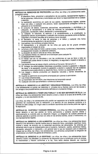 l:.1I I la"
~~~~~~~~~~~~~~~~~~~,
ART(CULO 20. DERECHOS DE PROTECCiÓN. Los niños, las niñas y los adolescentes serán ,
protegidos contra: •
1. El abandono ffsico, emocional y psicoafectivo de sus padres, representantes legales o -
de las personas, instituciones y autoridades que tienen la responsabilidad de su cuidado
y atención. I
2. La explotación económica por parte de sus padres, representantes legales, quienes
vivan con ellos, o cualquier otra persona. Serán especialmente protegidos contra su
utilización en la mendicidad.
3. El consumo de tabaco, sustancias pslcoactivas, estupefacientes o alcohólicas y la
utilización, el reclutamiento o la oferta de menores en actividades de promoción,
producción, recolección, tráfico, distribución y comercialización.
4. La violación, la inducción, el estfmulo y el constreñimiento a la prostitución; la
explotación sexual, la pornogratra y cualquier otra conducta que atente contra la libertad,
integridad y formación sexuales de la persona menor de edad.
5. El secuestro, la venta, la trata de personas y el tráfico y cualqui~r otra forma
contemporánea de esclavitud o de servidumbre.
6. Las guerras y los conflictos armados internos.
7. El reclutamiento y la utilización de los niños por parte de los grupos armados
organizados al margen de la ley.
8. La tortura y toda clase de tratos y penas crueles, inhumanos, humillantes y degradantes,
la desaparición forzada y la detención arbitraria.
9. La situación de vida en calle de los niños y las niñas
10. Los traslados IIfcitos y su retención en el extranjero para cualquier fin.
11. El desplazamiento forzado.
12. El trabajo que por su naturaleza o por las condiciones en que se lleva a cabo es
probable que pueda afectar la salud, la integridad y la seguridad o impedir el derecho a
la educación.
13. Las peores formas de trabajo infantil, conforme al Conv.enio182 de la O.I.T.
14. El contagio de enfermedades infecciosas prevenibles durante la gestac,ión o después
de nacer, o la exposición durante la gestación a alcohol o cualquier tipo de sustancia
psicoactiva que pueda afectar su desarrollo ffsíco, mental o su expectativa de vida.
15. Los riesgos y efectos producidos por desastres naturales y demás situaciones de
emergencia.
16. Cuando su patrimonio se encuentre amenazado por quienes lo administren.
17. Las minas antipersonales.
18. La transmisión del VIH-SIDA y las infecciones de transmisión sexual
19. Cualquier otro acto que amenace o vulnere sus derechos.
ART(CULO 21. DERECHO A LA LIBERTAD Y SEGURIDAD PERSONAL. Los niños, las niñas
y los adolescentes no podrán ser detenidos ni privados de su libertad, salvo por las causas y
con arreglo a los procedimientos previamente definidos en el presente CÓdigo.
ART(CULO 22. DERECHO A TENER UNA FAMILIA Y A NO SER SEPARADO DE ELLA. Los
niños, las niñas y los adolescentes tienen derecho a tener y crecer en el seno de la familia, a ser
acogidos y no ser expulsados de ella.
Los niños, las niñas y los adolescentes sÓlo podrán ser separados de la familia cuando ésta no
garantice las condiciones para la realización y el ejercicio de sus derechos conforme a lo
previsto en este Código. En ningún caso la condición económica de la familia podrá dar lugar a
la separación.
ART(CULO 23. CUSTODIA Y CUIDADO PERSONAL. Los niños, las niñas y los adolescentes
tienen derecho a que sus padres en forma permanente y solidaria asuman directa y
oportunamente su custodia para su desarrollo integral. La obligación de cuidado personal se
extiende además a quienes convivan con ellos en los ámbitos familiar, social o institucional, o a
sus representantes legales.
ART(CULO 24. DERECHO A LOS ALIMENTOS. Los niños las niñas y los adolescentes tienen
derecho a los alimentos y demás medios para su desarrollo ffsico, psicológico, espiritual, moral,
cultural y social, de acuerdo con la capacidad económica del alimentante. Se entiende por
alimentos todo lo que es indispensable para el sustento, habitación, vestido, asistencia médica,
recreación, educación o instrucción, y en general todo lo que es necesario para el desarrollo
integral de los niños, las niñas y los adolescentes. Los alimentos comprenden la obligación de
proporcionar a la madre los gastos de embarazo y parto.
ART(CULO 25. DERECHO A LA IDENTIDAD. Los niños, las niñas y los adolescentes tienen
derecho a tener una identidad y a conservar los elementos que la constituyen como el nombre,
la nacionalidad y filiación conformes a la ley. Para estos efectos deberán ser inscritos
Página 4 de 48
 