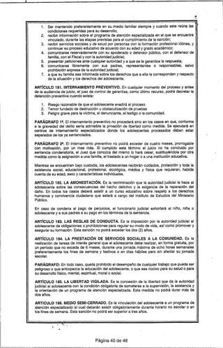 11 11
1. Ser mantenido preferentemente en ,su medio familiar siempre y cuando este reúna las 1~
condiciones requeridas para su desarrollo; r
2. recibir información sobre el programa de atención especializada en el que se encuentre
vinculado, durante las etapas previstas para el cumplimiento de la sanción;
3. recibir servicios sociales y de salud por personas con la formación profesional idóhea, y
continuar su proceso educativo de acuerdo con su edad y grado académico;
4. comunicarse reservadamente con su apoderado o defensor público, con el defensor de
familia, con el Fiscal y con la autoridad judicial;
5. presentar peticiones ante cualquier autoridad y a que se le garantice la respuesta;
6. comunicarse libremente con sus padres, representantes o responsables, salvo
prohibición expresa de la autoridad judicial;
7. a que su familia sea informada sobre los derechos que a ella le corresponden y respecto
de la situación y los derechos del adolescente.
ART[CULO 181. INTERNAMIENTO PREVENTIVO. En cualquier momento del proceso y antes
de la audiencia de juicio, el juez de control de garantras, como último recurso, podrá decretar la
detención preventiva cuando exista:
1. Riesgo razonable de que el adolescente evadirá el proceso
2. Temor fundado de destrucción u obstaculización de pruebas
3. Peligro grave para la vrctima, el denunciante, el testigo o la comunidad.
PARÁGRAFO 19• El Internamiento preventivo no procederá sino en los casos en que, conforme
a la gravedad del delito serra admisible la privación de libertad como medida. Se ejecutará en
centros de internamiento especializados donde los adolescentes procesados deben estar
separados de los ya sentenciados.
PARÁGRAFO 211• El internamiento preventivo no podrá exceder de cuatro meses, prorrogable
con motivación,por un mes más. Si cumplido este término el juicio no ha concluido por
sentencia condenatoria, el Juez que conozca del mismo lo hará cesar, sustituyéndola por otra
medida como la asignación a una familia, el traslado a un hogar o a una institución educativa.
Mientras se encuentren bajo custodia, los adolescentes recibirán cuidados, protección y toda la
asistencia social, educacional, profesional, sicológica, médica y flsica que requieran, habida
cuenta de su edad, sexo y caracterrsticas individuales.
ART[CULO 182. LA AMONESTACiÓN. Es la recriminación que la autoridad judicial le hace al
adolescente sobre las consecuencias del hecho delictivo y la exigencia de la reparación del
daño. En todos los casos deberá asistir a un curso educativo sobre respeto a los derechos
humanos y convivencia ciudadana que estará a cargo del Instituto de Estudios del Ministerio
Público.
En caso de condena al pago de perjuicios, el funcionario judicial exhortará al niño, niña o
adolescente ya sus padres a su pago en los términos de la sentencia.
ART[CULO 183. LAS REGLAS DE CONDUCTA. Es la imposición por la autoridad judicial al
adolescente de obligaciones o prohibiciones para regular su modo de vida, asr como promover y
asegurar su formación. Esta sanción no podrá exceder los dos (2) años.
ART[CULO 184. LA PRESTACiÓN DE SERVICIOS SOCIALES A LA COMUNIDAD. Es la
realización de tareas de interés general que el adolescente debe realizar, en forma gratuita, por
un perrodo que no exceda de 6 meses, durante una jornada máxima de ocho horas semanales
preferentemente los fines de semana y festivos o en dras hábiles pero sin afectar su jornada
escolar.
PARÁGRAFO: En todo caso, queda prohibido el desempeño de cualquier trabajo que pueda ser
peligroso o que entorpezca la educación del adolescente, o que sea nocivo para su salud o para
su desarrollo flsico, mental, espiritual, moral o social.
ART[CULO 185. LA LIBERTAD VIGILADA. Es la concesión de la libertad que da la autoridad
judicial al adolescente con la condición obligatoria de someterse a la supervisión, la asistencia y
la orientación de un programa de atención especializada. Esta medida no podrá durar más de
dos años.
ARTICULO 186. MEDIO SEMI-CERRADO. Es la vinculación del adolescente a un programa de
atención especializado al cual deberán asistir obligatoriamente durante horario no escolar o en
los fines de semana. Esta sanción no podrá ser superior a tres años .
..
Página 40 de 48
 