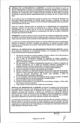 ARTICULO 187. LA PRIVACiÓN DE LA LIBERTAD. La privación de la libertad en centro de
atención especializada se aplicará a los adolescentes mayores de dieciséis (16) y menores de
dieciocho (18) años que sean hallados responsables de la comisión"de delitos cuya pena mrnima
establecida en el código penal sea o exceda de (6) años de prisión. En estos casos, la privación
de libertad en centro de atención especializada tendrá una duración de uno (1) hasta cinco (5)
años.
En los casos en que los adolescentes mayores de catorce" (14) y menores de dieciocho (18)
años sean hallados responsables de homicidio doloso, secuestro o extorsión, en todas sus
modalidades, la privación de la libertad en centro de atención especializada tendrá una duración
de dos (2) hasta ocho (8) años.
Parte de la sanción impuesta podrá ser sustituida por el "establecimiento de presentaciones
periódicas, servicios a la comunidad, el compromiso de no volver a delinquir y guardar buen
comportamiento, por el tiempo que fije el juez. El incumplimiento de estos compromisos
acarreará la pérdida de estos beneficios y el cumplimiento del resto de la sanción inicialmente
impuesta bajo privación de libertad.
PARÁGRAFO: si estando vigente la sanción de privación de la libertad el adolescente cumpliere
los dieciocho (18) años, ésta podrá continuar hasta que éste cumpla los veintiún (21) años. En
ningún caso esta sanción podrá cumplirse .en sitios destinados a infractores mayores de edad.
Los Centros de Atención Especializada tendrán una atención diferencial entre los adolescentes
menores de dieciocho (18) años y aquellos que alcanzaron su mayorra de edad y deben
continuar con el cumplimiento de la sanción. Esta atención deberá incluir su separación Hsica al
interior del Centro.
ARTíCULO. 188. DERECHOS DE LOS ADOLESCENTES PRIVADOS DE LIBERTAD. Además
de los derechos consagrados en la Constitución PoHtica y en la presente ley, el adolescente
privado de libertad tiene los siguientes derechos:
1. Permanecer internado en la misma localidad, municipio o distrito o en la más próxima al
domicilio de sus padres, representantes o responsables.
2. Que el lugar de internamiento satisfaga las exigencias de higiene, seguridad y
salubridad, cuente con acceso a los servicios públicos esenciales y sea adecuado para
lograr su formación integral.
3. Ser examinado por un médico inmediatamente después de su ingreso al programa de
atención especializada, con el objeto de comprobar anteriores vulneraciones a su
integridad personal y verificar el estado Hsico o mental que requiera tratamiento.
4. Continuar su proceso educativo de acuerdo con su edad y grado académico.
5. Que se le mantenga en cualquier caso.separado de los adultos "
6. Derecho a participar en la elaboración del plan individual para la ejecUciónde la sanción.
7. Derecho a recibir información sobre el régimen interno de la institución, especialmente
sobre las sanciones disciplinarias que puedan serie aplicables y sobre los
procedimientos para imponerlas y ejecutarlas
8. No ser trasladado arbitrariamente del programa donde cumple la sanción. El traslado
sólo podrá realizarse por una orden escrita de la autoridad judicial.
9. No ser sometido a ningún tipo de aislamiento.
10. Mantener correspondencia y comunicación con sus familiares y amigos, y recibir visitas
por lo menos una vez a la semana.
11. Tener acceso a la información de los medios de comunicación.
ARTíCULO 189. IMPOSICiÓN DE LA SANCiÓN. Concluidos los alegatos de los intervinientes
en la audiencia del juicio oral el juez declarará si hay lugar o no a la imposición de medida de
protección, citará a audiencia para la imposición de la sanción a la cual deberá asistir la
defensoría de familia para presentar un estudio que contendrá por lo menos los siguientes
aspectos: situación familiar, económica, social, psicológica y cultural del adolescente y cualquier
otra materia que a juicio del funcionario sea de relevancia para imposición de la sanción.
Escuchada la defensorra de familia el juez impondrá la sanción que corresponda.
Las sanciones se impondrán en la audiencia de juicio oral que debe ser continua y privada, so
pena de nulidad. Si la audiencia de juicio no puede realizarse en una sola jornada. continuará
durante todas las audiencias consecutivas que fueren necesarias hasta su conclusión. Se podrá
suspender por un plazo máximo de 10 días hábiles y la interrupción por más tiempo conlleva a la
nueva realización del debate desde su inicio.
"'
Página 41 de 48
 