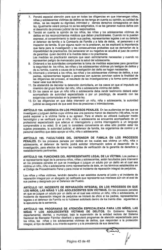 7. Pondrá especial atención para que en todas las diligencias en que intervengan niños,
niñas y adolescentes víctimas de delitos se les tenga en cuenta su opinión, su calidad de
niños, se les respete su dignidad, intimidad y demás derechos consagrados en ésta
ley. Igualmente velará porque no se les estigmatice, ni se les generen nuevos daños con
el desarrollo de proceso judicial de los responsables.
8. Tendrá en cuenta la opinión de los niños, las niñas y los adolescentes víctimas de
delitos en los reconocimientos médicos que deban practicárseles. Cuando no la puedan
expresar, el consentimiento lo darán sus padres, representantes legales o en su defecto
el defensor de familia o la Comisarfa de Familia y a falta de éstas, el personero o el
inspector de .familia. Si por alguna razón no la prestaren, se les explicará la importancia
que tiene para la investigación y las consecuencias probables que se derivarfan de la
imposibilidad de practicarlos. De perseverar en su negativa se acudirá al juez de control
de garantfas' quien decidirá si la medida debe o no practicarse.
las medidas· se practicarán siempre que sean estrictamente necesarias y cuando no
representen peligro de menoscabo para la salud del adolescente.
9. Ordenará a las autoridades competentes la toma de medidas especiales para garantizar
la seguridad de los niños, las niñas y los adolescentes víctimas y/o testigos de delitos y
de su familia, cuando a causa de la investigación del delito se hagan necesarias.
10.. Informará y orientará a los niños, las niñas y los adolescentes víctimas de delitos, a sus
padres, representantes legales o personas con quienes convivan sobre la finalidad de
las diligencias del proceso, el resultado de las investigaciones y la forma como pueden
hacer valer sus derechos.
11. Se abstendrá de decretar la detención domiciliaria, en los casos ·en que el imputado es
miembro del grupo familiar del niño, niña o adolescente víctima del delito.
12. En los casos en que un niño niña o adolescente deba rendir testimonio deberá estar
acompañado de autoridad especializada o por un psicólogo, de acuerdo con las
exigencias contempladas en la presente ley.
13. En las diligencias en que deba intervenir un niño, niña o adolescente, la autoridad
judicial se asegurará de que esté libre de presiones o intimidaciones.
ARTíCULO 194. AUDIENCIA EN lOS PROCESOS PENALES. En las audiencias en las que se
investiguen y juzguen delitos cuya víctima sea una persona menor de dieciocho {18} años, no se
podrá exponer a la víctima frente a su agresor. Para el efecto se utilizará cualquier medio
tecnológico y se verificará que el niño, niña o adolescente se encuentre acompañado de un
profesional especializado que adecue el interrogatorio y contra interrogatorio a un lenguaje
comprensible a su edad. Si el juez lo considera conveniente en ellas sólo podrán estar los
sujetos procesales, la autoridad judicial, el defensor de familia, los organismos de control y el
personal científico que deba apoyar al niño, niña o adolescente.
ARTíCULO 195. FACULTADES DEL DEFENSOR DE FAMILIA ÉN lOS PROCESOS
PENALES. En los procesos penales por delitos en los cuales sea víctima un niño, niña o
adolescente, el defensor de familia podrá solicitar información sobre el desarrollo de la
investigación, para efectos de tomar las medidas de verificación de la garantía de derechos y
restablecimiento pertinentes.
ARTíCULO 196. FUNCIONES DEL REPRESENTANTE lEGAL DE lA VíCTIMA. los padres o
el representante legal de la persona niños, niñas y adolescentes, están facultados para intervenir
en los procesos penales en que se investigue o juzgue un adulto por un delito en el cual sea
víctima un niño, niña o adolescente como representante de éste, en los términos establecidos en
el Código de Procedimiento Penal y para iniciar el incidente de reparación integral de perjuicios.
los niños y niñas víctimas, tendrán derecho a ser asistidos durante el juicio y el Incidente de
reparación integral por un abogado (a) calificado que represente sus intereses aún sin el aval de
sus padres y designado por el Defensor del Pueblo.
ARTíCULO 197. INCIDENTE DE REPARACiÓN INTEGRAL EN lOS PROCESOS EN QUE
lOS NIÑOS, lAS NIÑAS Y lOS ADOLESCENTES SON VíCTIMAS. En los procesos penales
en que se juzgue un adulto por un delito en el cual sea vrctima un niño, niña o adolescente, el
incidente de reparación integral de perjuicios se iniciará de oficio si los padres, representantes
legales o el defensor de Familia no lo hubieren solicitado dentro de los treinta días siguientes a
la ejecutoria de la sentencia.
ARTíCULO 198. PROGRAMAS DE ATENCiÓN ESPECIALIZADA PARA lOS NIÑOS, lAS
NIÑAS Y lOS ADOLESCENTES VíCTIMAS DE DELITOS. En Gobierno Nacional,
departamental, dlstrital, y municipal, bajo la supervisión de la entidad rectora del Sistema
Nacional de Bienestar Familiar diseñará y ejecutará programas de atención especializada para
los niños, las niñas y los adolescentes vrctimas de delitos, que respondan a la protección
integral, al tipo de delito, a su interés superior y a la prevalencia de sus derechos.
Página 43 de 48
 