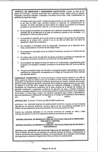 ARTrCULO 199. BENEFICIOS Y MECANISMOS SUSTITUTIVOS; Cuando se trate de los ~ ..
delitos de homicidio o lesiones personales bajo modalidad dolosa, delitos contra la libertad, ~
Integridad y formación sexuales, o secuestro, cometidos contra niños, niñas y adolescentes, se
aplicarán las siguientes reglas:
1. Si hubiere mérito para proferir medida de aseguramiento en los casos del artrculo 306 de
la ley 906 de 2004, ésta consistirá siempre en detención en establecimiento de
reclusión. No serán aplicables en estos delitos las medidas no privativas de la libertad
previstas en los artrculos 307, literal S, y 315 de la ley 906 de 2004.
2. No se otorgará el beneficio de sustitución de la detención preventiva en establecimiento
carcelario por la de detención en el lugar de residencia, previsto en los numerales 1 y 2
del artrculo 314 de la ley 906 de 2004.
3. No procederá la extinción de la acción penal en aplicación del principio de oportunidad
previsto en el artrculo 324, numeral 8, de la ley 906 de 2004 para los casos de
reparación integral de los perjuicios.
4. No procederá el subrogado penal de Suspensión Condicional de la Ejecución de la
Pena, contemplado en el artrculo 63 del Código Penal.
5. No procederá el subrogado penal de Libertad Condicional, previsto en el artrculo 64 del
Código Penal.
6. En ningún caso el juez de ejecución de penas concederá el beneficio de sustitución de
la ejecución de la pena, previsto en el artrculo 461 de la ley 906 de 2004.
7. No procederán las rebajas de pena con base en los "preacuerdos y negociaciones entre
la fiscalra y el imputado o acusado", previstos en los artrculos 348 a 351 de la ley 906 de
2004.
8. Tampoco procederá ningún otro beneficio o subrogado judicial o administrativo, salvo los
beneficios por colaboración consagrados en el Código de Procedimiento Penal, siempre
que esta sea efectiva.
PARÁGRAFO TRANSITORIO. En donde permanezca transitoriamente vigente la ley 600 de
2000, cuando se trate de delitos a los que se refiere el Inciso primero de este artrculo no se
concederán los beneficios de libertad provisional garantizada por caución, extinción de la acción
penal por pago integral de perjuicios, suspensión de la medida de aseguramiento por ser mayor
de sesenta y cinco (65) años, rebajas de pena por sentencia anticipada y confesión; ni se
concederán los mecanismos sustitutivos de la pena privativa de la libertad de condena de
ejecución condicional o suspensión condicional de ejecución de pena, y libertad condicional.
Tampoco procederá respecto de los mencionados delitos la prisión domiciliaria como sustitutiva
de la prisión, ni habrá lugar a ningún otro beneficio subrogado legal, judicial o administrativo,
salvo los beneficios por colaboración consagrados en el Código de Procedimiento Penal siempre
que esta sea efectiva.
ARTrCULO 200. El artrculo 119 de la ley 599 de 2000 quedará asr:
ARTíCULO 119. CIRCUNSTANCIAS DE AGRAVACiÓN PUNITIVA. Cuando con las conductas
descritas en los artrculos anteriores, concurra alguna de las circunstancias señaladas en el
artrculo 104 las respectivas penas se aumentarán de una tercera parte a la mitad.
Cuando las conductas señaladas en los artrculos anteriores se cometan en niños y niñas
menores de catorce (14) años las respectivas penas se aumentaran en el doble.
LIBRO 111
SISTEMA NACIONAL DE BIENESTAR FAMILIAR, POLITICAS PÚBLICAS E INSPECCiÓN,
VIGILANCIA Y CONTROL
Capitulo I
SISTEMA NACIONAL DE BIENESTAR FAMILIAR Y POLíTICAS PÚBLICAS DE INFANCIA Y
ADOLESCENCIA
ARTrCULO 201. DEFINICiÓN DE POUTICAS PÚBLICAS DE INFANCIA Y ADOLESCENCIA.
Para los efectos de esta ley, se entienden por polrticas públicas de infancia y adolescencia, el
conjunto de acciones que adelanta el Estado. con la participación de la sociedad y de la familia,
para garantizar la protección integral de los niños, las niñas y los adolescentes.
Página 44 de 48
 