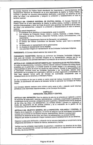 "
ARTlCULO 206. CONSEJO NACIONAL DE POLfTICA SOCIAL. El Consejo Nacional de
Polftica Social es el ente responsable de diseñar la polftica pública, movilizar y apropiar los
recursos presupuestales y dictar las líneas de acción para garantizar los derechos de los niños,
las niñas y los adolescentes y asegurar su protección y restablecimiento en todo el territorio
nacional.
El Consejo estará Integrado por:
1, El presidente de la república o el vicepresidente, quien lo presidirá.
2. Los ministros de Protección Social, Interior y Justicia, Hacienda y Crédito Público,
Educación, Ambiente, Vivienda y Desarrollo Territorial, Cultura, Comunicaciones, o los
viceministros.
3. EL Director del Departamento Nacional de Planeación o el subdirector.
4. El Director del Instituto Colombiano de Bienestar Familiar, quien hará la secretarfa
técnica.
5. Un Gobernador en representación de los gobernadores
6. Un Alcalde en representación de los Alcaldes.
7. Una autoridad indígena en representación de las Entidades Territoriales Indfgenas.
PARÁGRAFO.- El Consejo deberá sesionar dos veces al año.
PARÁGRAFO TRANSITORIO. Mientras se conforman las Entidades Territoriales Indígenas,
hará parte del Consejo una Auloridadlndígena en su representación, siempre que en su
territorio se adelante una actividad destinada a la protección de la infancia y la adolescencia.
ARTíCULO 207. CONSEJOS DEPARTAMENTALES y MUNICIPALES DE POLfTICA SOCIAL.
En todos los departamentos, municipios y distritos deberán sesionar Consejos de Polftica Social,
presididos por el gobernador y el alcalde quienes no podrán delegar ni su participación, ni su
responsabilidad so pena de incurrir en causal de mala conducta. Tendrán la responsabilidad de
la articulación funcional entre las Entidades Nacionales y las Territoriales, deberán tener
participación de la sociedad civil organizada y definirán su propio reglamento y composición. En
todo caso deberán formar parte del Consejo las autoridades competentes para el
restablecimiento de los derechos y el Ministerio Público.
En los municipios en los que no exista un centro zonal del Instituto Colombiano de Bienestar
Familiar, la coordinaCión del sistema de bienestar familiar la ejercerán los Consejos de Polftica
Social.
Los Consejos deberán sesionar como mínimo cuatro veces al año, y deberán rendir informes
periódicos a las Asamble~s Departamentales ya los Concejos Municipales.
CAPíTULO 11
INSPECCiÓN, VIGILANCIA Y CONTROL
ARTíCULO 208. DEFINICiÓN. Para los efectos de esta ley se entiende por vigilancia y control
las acciones de supervisión, policivas, administrativas, y judiciales, encaminadas a garantizar el
cumplimiento de las funciones y obligaciones para la garantía y restablecimiento de los derechos
de los niños, las niñas y los adolescentes y su contexto familiar y prevenir su. vulneración a
través del seguimiento de las polfticas públicas y de la evaluación de la gestión de los
funcionarios y de las entidades responsables.
ART[CULO 209. OBJETIVO GENERAL DE LA INSPECCiÓN, VIGILANCIA Y CONTROL. El
Objetivo de la inspección, la vigilancia y el control es asegurar que las autoridades competentes
cumplan sus funciones en los ámbitos nacional, departamental, distrital y municipal para:
Garantizar los derechos de los niños, las niñas y los adolescentes y su contexto familiar.
Asegurar que reciban la protección integral necesaria para el restablecimiento.de sus derechos.
Disponer la adecuada distribución y utilización de los recursos destinados al cumplimiento de las
obligaciones del Estado en materia de infancia, adolescencia y familia.
Verificar que las entidades responsables de garantizar y restablecer los derechos de los niños,
las niñas y los adolescentes cumplan de manera permanente con el mejoramiento de su calidad
de vida y las de sus famili.as.
.~
••• ~ _'1'''' • ~
Página 46 de 48
 