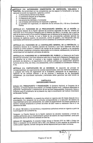 ·,,~RTíCUlO 210. AUTORIDADES COMPETENTES DE INSPECCiÓN, VIGilANCIA Y
. - CONTROL. De conformidad con las competencias que les asignan !Ia Constitución y las leyes,
ejercerán la función de inspección, vigilancia y control:
1. La Procuraduría General de la Nación
2. La Contraloría General de la República
3. La Defensoría del Pueblo
4. Las personerías dis1ritales y municipales .
5. Las entidades administrativas de inspección y vigilancia I .
6. La sociedad Civil organizada, en desarrollo de los artículos ftO y 103 de a Constitución
Polít1ca
ARTíCULO 211. FUNCIONES DE LA PROCURADURíA GENERAL DE LA NACiÓN. La
Procuraduría General de la Nación ejercerá las funciones asignadas en esta ley anterior por
intermedio de la Procuraduría Delegada para la Defensa del Menor y la familia. que a partir de
esta ley se denominará la Procuraduría Delegada para la defensa de los derechos de la Infancia.
la Adolescencia y la Familia, la cual a través de las procuradurías judiciales ejercerá las
funciones de vigilancia superior, de prevención, control de gestión y de intervención ante las
autoridades administrativas y judiciales tal como lo establece la Constitución política y la ley.
ARTíCULO 212. FUNCIONES DE LA CONTRALORíA GENERAL DE LA REPÚBLICA. La
Contraloría General de la república ejercerá las funciones a que hace referencia este título
mediante el control posterior y selectivo del manejo de las finanzas, la gestión y los resultados
de las políticas, programas y proyectos relacionados con la infancia, adolescencia y la familia de
conformidad con los objetivos y principios de esta ley.
ARTíCULO 213. FUNCIONES DE LA DEFENSORíA DEL PUEBLO. La Defensoría del Pueblo
ejercerá las funciones a que hace referencia este título a través de la Defensoría Delegada para
los derechos de la niñez, la juventud y las mujeres mediante la divulgación, protección,
promoción de derechos y el seguimiento a las políticas públicas que comprometan derechos
humanos de los niños, las niñas y los adolescentes, como lo establece la Constitución Política y
la ley.
ARTíCULO 214. PARTICIPACiÓN DE LA SOCIEDAD. En desarrollo del principio de
corresponsabilidad, las organizaciones sociales especializadas, como las veedurías ciudadanas,
o cualquier otra forma de organización de la ciudadanía. participarán en el seguimiento y
vigilancia de las políticas públicas y de las acciones y decisiones de las autoridades
competentes. Las au~oridades nacionales y territoriales deben garantizar que esta función se
cumpla.
CAPíTULO 111
DISPOSICIONES FINALES
Artículo 215. PRESUPUESTO Y FINANCIACiÓN. El Gobierno Nacional, el Congreso de la
República, la Fiscalía General de la Nación y el Consejo Superior rfe la Judicatura dispondrán la
asignación. reorganización y redistribuclón de los recursos presupuestales, finanCieros. físicos y
humanos para el cumplimento de la presente ley, bajo la coordinación del Instituto Colombiano
de Bienestar Familiar.
ARTíCULO 216. VIGENCIA. La presente ley entrará en vigencia seis (6) meses después de su
promulgación. Con excepción de los artículos correspondientes a la ejecución del sistema de
responsabilidad penal para adolescentes, los cuales se implementarán de manera gradual en el
territorio nacional empezando el primero de enero de 2007 hasta su realización total el 31 de
diciembre de 2009.
El articulo 198 relativo a los beneficios y mecanismos sustitutivos entrará en vigencia a partir de
la promulgacíón de la presente ley.
Parágrafo: La Fiscalía General de la Nación realizará los estudios necesarios y tomará las
medidas pertinentes para la implementación gradual del sistema de responsabilidad penal para
adolescentes dentro del término señalado en esta ley.
Artículo 217. Derogatoria. El presente Código deroga el Decreto 2737 de 1989. o Código del
Menor a excepción de los artículos 320 a 325 y los relativos al juicio especial de alimentos los
cuales quedan vigentes, también deroga las demás disposiciones que le sean contrarias.
Página 47 de 48
 