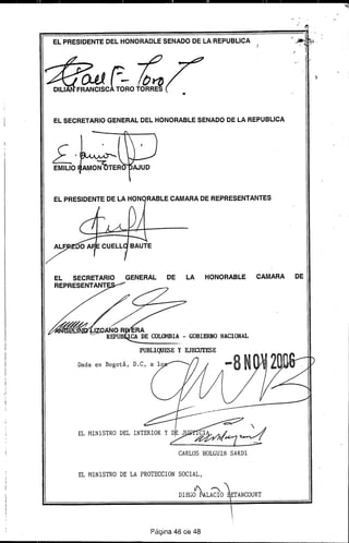 ELPRE~DENTEDELHONORADLESENADODELAREPUBLlCA
(JJJ F- ~DILlA FRANCISCA TORO TORRES
EL SECRETARIO GENERAL DEL HONORABLE SENADO DE LA REPUBLICA
-'" ..-
~.
EMILIO
.'
EL PRESIDENTE DE LA HON RABLE CAMARA DE REPRESENTANTES
EL SECRETARIO GENERAL DE LA HONORABLE CAMARA DE
REPRESENTANT
IZCANO R~rA...'" REPUB CA DE COLOfffiIA. - GOBIERNO NACIONAL
PUBLIQUES E y EJECUTESE
Dada en Bogotá,
EL MINISTRO DE LA PROTECCION SOCIAL,
DlEGO~L~O
Página 48 de 48
 