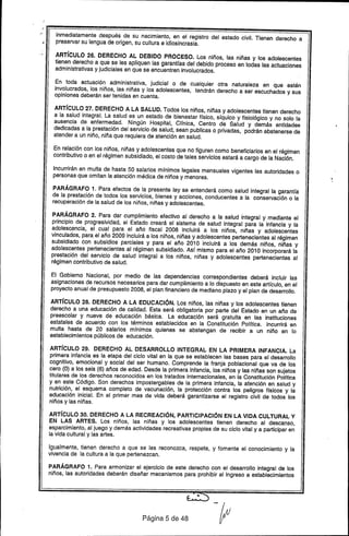 ~.~ inmediatamente después de su nacimiento, en el registro del estado civil. Tienen derecho a
•. preservar su lengua de origen, su cultura e idiosincrasia.
ARTíCULO 26. DERECHO Al DEBIDO PROCESO. los niños, las niñas y los adolescentes
tienen derecho a que se les apliquen las garanHas del debido proceso en todas las actuaciones
administrativas y judiciales en que se encuentren involucrados.
En toda actuación administrativa, judicial o de cualquier otra naturaleza en que estén
involucrados, los niños, las niñas y los adolescentes, tendrán derecho a ser escuchados y sus
opiniones deberán ser tenidas en cuenta.
ARTíCULO 27. DERECHO A LA SALUD. Todos los niños, niñas y adolescentes tienen derecho
a la salud integral. La salud es un estado de bienestar f(sico, síquico y fisiológico y no solo la
ausencia de enfermedad. Ningún Hospital, Clínica, Centro de Salud y demás entidades
dedicadas a la prestación del servicio de salud, sean publicas o privadas, podrán abstenerse de
atender a un niño, niña que requiera de atención en salud.
En relación con los niños, niñas y adolescentes que no figuren como beneficiarios en el régimen
contributivo o en el régimen subsidiado, el costo de tales servicios estará a cargo de la Nación.
Incurrirán en multa de hasta 50 salarios mínimos legales mensuales vigentes las autoridades o
personas que omitan la atención médica de niños y menores.
PARÁGRAFO 1. Para efectos de la presente ley se entenderá como salud integral la garantía
de la prestación de todos los servicios, bienes y acciones, conducentes a la conservación o la
recuperación de la salud de los niños, niñas y adolescentes.
PARÁGRAFO 2. Para dar cumplimiento efectivo al derecho a la salud integral y mediante el
principio de progresividad, el Estado creará el sistema de salud integral para la infancia y la
adolescencia, el cual para el año fiscal 2008 incluirá a los niños, niñas y adolescentes
vinculados, para el año 2009 incluirá a los niños, niñas y adolescentes pertenecientes al régimen
subsidiado con subsidios parciales y para el año 2010 incluirá a los demás niños, niñas y
adolescentes pertenecientes al régimen subsidiado. Así mismo para el año 2010 incorporará la
prestación del servicio de salud integral a los niños, niñas y adolescentes pertenecientes al
régimen contributivo de salud.
El Gobierno Nacional, por medio de las dependencias correspondientes deberá incluir las
asignaciones de recursos necesarios para dar cumplimiento a lo dispuesto en este artículo, en el
proyecto anual de presupuesto 2008, el plan financiero de mediano plazo y el plan de desarrollo.
ARTíCULO 28. DERECHO A lA EDUCACIÓN. Los niños, las niñas y los adolescentes tienen
derecho a una educación de calidad. Esta será obligatoria por parte del Estado en un año de .
preescolar y nueve de educación básica. La educación será gratuita en las instituciones
estatales de acuerdo con los términos establecidos en la Constitución Política. Incurrirá en
multa hasta de 20 salarios mínimos quienes se abstengan de recibir a un niño en lo
establecimientos públicos de educación.
ARTíCULO 29. DERECHO AL DESARROLLO INTEGRAL EN lA PRIMERA INFANCIA. La
primera infancia es la etapa del ciclo vital en la que se establecen las bases para el desarrollo
cognitivo, emocional y social del ser humano. Comprende la franja poblacional que va de los
cero (O) a los seis (6) años de edad. Desde la primera infancia, los niños y las niñas son sujetos
titulares de los derechos reconocidos en los tratados internacionales, en la Constitución Política
y en este Código. Son derechos impostergables de la primera infancia, la atención en salud y
nutrición, el esquema completo de vacunación, la protección contra los peligros físicos y la
educación inicial. En el primer mes de vida deberá garantizarse el registro civil de todos los
niños y las niñas.
ARTíCULO 30. DERECHO A LA RECREACIÓN, PARTICIPACIÓN EN LA VIDA CULTURAL Y
EN LAS ARTES. Los niños, las niñas y los adolescentes tienen derecho al descanso,
esparcimiento, al juego y demás actividades recreativas propias de su ciclo vital y a participar en
la vida cultural y las artes.
Igualmente, tienen derecho a que se les reconozca, respete, y fomente el conocimiento y la
vivencia de la cultura a la que pertenezcan.
PARÁGRAFO 1. Para armonizar el ejercicio de este derecho con el desarrollo integral de los
niños, las autoridades deberán diseñar mecanismos para prohibir el ingreso a establecimientos
Página 5 de 48
 
