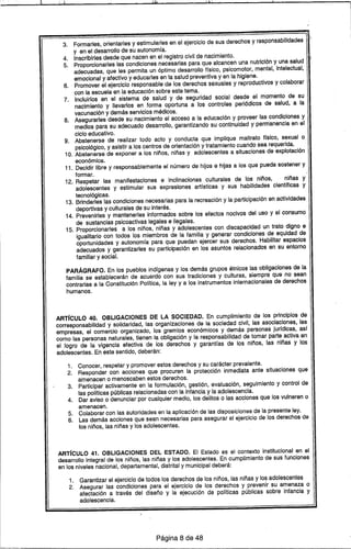 i· ¡l. I ,1 ~
3. Formarles, orientarles y estimularles en el ejercicio de sus derechos y responsabilidades '
y en el desarrollo de su autonomfa.
4. Inscribirles desde que nacen en el registro civil de nacimiento.
5. Proporcionarles las condiciones necesarias para que alcancen una nutrición y una salud
adecuadas, que les permita un óptimo desarrollo trsico, psicomotor, mental, intelectual,
emocional y afectivo y educarles en la salud preventiva y en la higiene.
6. Promover el ejercicio responsable de los derechos sexuales y reproductivos y colaborar
con la escuela en la educación sobre este tema.
7. Incluirlos en el sistema de salud y de seguridad social desde el momento de su
nacimiento y lIevarlos en forma oportuna a los controles periódicos de salud, a la
vacunación y demás servicios médicos.
8. Asegurarles desde su nacimiento el acceso a la educación y proveer las condiciones y
medios para su adecuado desarrollo, garantizando su continuidad y perm'anencia en el
ciclo educativo.
9. Abstenerse de realizar todo acto y conducta que implique maltrato ffsico, sexual o
psicológico, y asistir a los centros de orientación y tratamiento cuando sea requerida.
10. Abstenerse de exponer a 105 niños, niñas y adolescentes a situaciones de explotación
económica.
11. Decidir libre y responsablemente el número de hijos e hijas a los que pueda sostener y
formar.
12. Respetar las manifestaciones e inclinaciones culturales de los niños, niñas y
adolescentes Y estimular sus expresiones artfsticas y sus habilidades cientrficas y
tecnológicas.
13. Brindarles las condiciones necesarias para la recreación y la participación en actividades
deportivas y culturales de su interés.
14. Prevenirles y mantenerles informados sobre los efectos nocivos del uso y el consumo
de sustancias psicoactivas legales e ilegales.
15. Proporcionarles a los niños, niñas y adolescentes con discapacidad un trato digno e
igualitario con todos los miembros de la familia y generar condiciones de equidad de
oportunidades y autonomfa para que puedan ejercer sus derechos. Habilitar espacios
adecuados y garantizarles su participación en los asuntos relacionados en su entorno
familiar y social.
PARÁGRAFO. En los pueblos indfgenas y los demás grupos étnicos las obligaciones de la
familia se establecerán de acuerdo con sus tradiciones y culturas, siempre que no sean
contrarias a la Constitución Polftica, la ley y a los instrumentos internacionale,sde derechos
humanos.
ART[CULO 40. OBLIGACIONES DE LA SOCIEDAD. En cumplimiento de 105 principios de
corresponsabilidad y solidaridad, las organizaciones de la sociedad civil, las asociaciones, las
empresas, el comercio organizado, los gremios económicos y demás personas jurfdicas, asf
como las personas naturales, tienen la obligación y la responsabilidad de tomar parte activa en
el logro de la vigencia efectiva de los derechos y garantras de los niños, las niñas y los
adolescentes. En este sentido, deberán:
1. Conocer, respetar y promover estos derechos y su carácter prevalente.
2. Responder con acciones que procuren la protección inmediata ante situaciones que
amenacen o menoscaben estos derechos.
3. Participar activamente en la formulación, gestión, evaluación, seguimiento y control de
las polfticas públicas relacionadas con la infancia y la adolescencia.
4. Dar aviso o denunciar por cualquier medio, los delitos o las acciones que los vulneren o
amenacen.
5. Colaborar con las autoridades en la aplicación de las disposiciones de la presente ley.
6. Las demás acciones que sean necesarias para asegurar el ejercicio de los derechos de
los niños, las niñas y los adolescentes.
ART[CULO 41. OBLIGACIONES DEL ESTADO. El Estado es el contexto institucional en el
desarrollo integral de los niños, las niñas y los adolescentes. En cumplimiento de sus funciones
en los niveles nacional, departamental, distrital y municipal deberá:
1. Garantizar el ejercicio de todos los derechos de los niños, las niñas y los adolescentes
2. Asegurar las condiciones para el ejercicio de los derechos y prevenir su amenaza o
afectación a través del diseño y la ejecución de polfticas públicas sobre infancia y
adolescencia.
Página 8 de 48
 