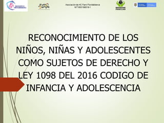 RECONOCIMIENTO DE LOS
NIÑOS, NIÑAS Y ADOLESCENTES
COMO SUJETOS DE DERECHO Y
LEY 1098 DEL 2016 CODIGO DE
INFANCIA Y ADOLESCENCIA
 