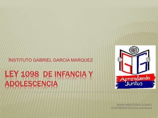 LEY 1098 DE INFANCIA Y
ADOLESCENCIA
INSTITUTO GABRIEL GARCIA MARQUEZ
MARIA MERCEDES SUAREZ
CONTRERAS Docente orientadora
 