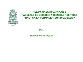 UNIVERSIDAD DE ANTIOQUIA
FACULTAD DE DERECHO Y CIENCIAS POLÍTICAS
 PRACTICA EN FORMACIÓN JURÍDICA BÁSICA




             Por :

      Rendón Pérez Argidio
 