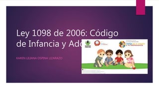 Ley 1098 de 2006: Código
de Infancia y Adolescencia.
KAREN LILIANA OSPINA LIZARAZO
 