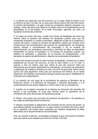 4. La fijación por parte del Juez del concurso, en un lugar visible al público y por
un término de diez (10) días, de un aviso que informe acerca del inicio del mismo,
el nombre del liquidador y el lugar donde los acreedores deberán presentar sus
créditos. Copia del aviso será fijada en la página web de la Superintendencia de
Sociedades, en la del deudor, en la sede, sucursales, agencias, por este y el
liquidador durante todo el trámite.
5. Un plazo de veinte (20) días, a partir de la fecha de desfijación del aviso que
informa sobre la apertura del proceso de liquidación judicial, para que los
acreedores presenten su crédito al liquidador, allegando prueba de la existencia y
cuantía del mismo. Cuando el proceso de liquidación judicial sea iniciado como
consecuencia del incumplimiento del acuerdo de reorganización, de liquidación
judicial, fracaso o incumplimiento del concordato o de un acuerdo de
reestructuración, los acreedores reconocidos y admitidos en ellos, se entenderán
presentados en tiempo al liquidador, en el proceso de liquidación judicial. Los
créditos no calificados y graduados en el acuerdo de reorganización y los
derivados de gastos de administración, deberán ser presentados al liquidador.
Transcurrido el plazo previsto en este numeral, el liquidador, contará con un plazo
establecido por el juez del concurso, el cual no será inferior a un (1) mes, ni
superior a tres (3) meses, para que remita al juez del concurso todos los
documentos que le hayan presentado los acreedores y el proyecto de graduación
y calificación de créditos y derechos de voto, con el fin de que aquel, dentro de los
quince (15) días siguientes, emita auto que reconozca los mismos, de no haber
objeciones. De haberlas, se procederá de igual manera que para lo establecido en
el proceso de reorganización.
6. La remisión de una copia de la providencia de apertura al Ministerio de la
Protección Social, a la Dirección de Impuestos y Aduanas Nacionales, y a la
Superintendencia que ejerza vigilancia o control, para lo de su competencia.
7. Inscribir en el registro mercantil de la Cámara de Comercio del domicilio del
deudor y sus sucursales, el aviso que informa sobre la expedición de la
providencia de inicio del proceso de liquidación judicial.
8. Oficiar a los jueces que conozcan de procesos de ejecución o de aquellos en
los cuales se esté ejecutando la sentencia.
9. Ordenar al liquidador la elaboración del inventario de los activos del deudor, el
cual deberá elaborar el liquidador en un plazo máximo de treinta (30) días a partir
de su posesión. Los bienes serán avaluados por expertos designados de listas
elaboradas por la Superintendencia de Sociedades.
Una vez vencido el término, el liquidador entregará al juez concursal el inventario
para que este le corra traslado por el término de diez (10) días.
 