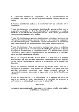 7. “Autoridades colombianas competentes” son la Superintendencia de
Sociedades y los jueces civil del circuito y municipales del domicilio principal del
deudor.
8. “Normas colombianas relativas a la insolvencia” son las contenidas en la
presente ley.
Artículo 88. Obligaciones internacionales del Estado. En caso de conflicto entre la
presente ley y una obligación de la República de Colombia nacida de un tratado u
otra forma de acuerdo en el que sea parte con uno o más Estados, prevalecerán
las disposiciones de ese tratado o acuerdo.
Artículo 89. Autoridades competentes. Las funciones descritas en la presente ley
relativas al reconocimiento de procesos extranjeros y en materia de cooperación
con tribunales extranjeros, serán ejercidas por la Superintendencia de Sociedades
y los jueces civiles del circuito y municipales del domicilio principal del deudor.
Artículo 90. Autorización dada al promotor o liquidador para actuar en un Estado
extranjero. El promotor o liquidador estará facultado para actuar en un Estado
extranjero en representación de un proceso abierto en la República de Colombia
con arreglo a las normas colombianas relativas a la insolvencia, en la medida en
que lo permita la ley extranjera aplicable.
Artículo 91. Excepción de orden público. Nada de lo dispuesto en el presente
Título impedirá que las autoridades colombianas competentes nieguen la adopción
de una medida manifiestamente contraria al orden público de la República de
Colombia.
Artículo 92. Asistencia adicional en virtud de alguna otra norma. Nada de lo
dispuesto en el presente Título limitará las facultades que pueda tener una
autoridad colombiana competente, para prestar asistencia adicional al
representante extranjero con arreglo a alguna otra norma de la República de
Colombia.
Artículo 93. Interpretación. En la interpretación de la presente ley habrán de
tenerse en cuenta su origen internacional y la necesidad de promover la
uniformidad de su aplicación y la observancia de la buena fe.
CAPITULO II
Acceso de los representantes y acreedores extranjeros ante las autoridades
colombianas competentes
 