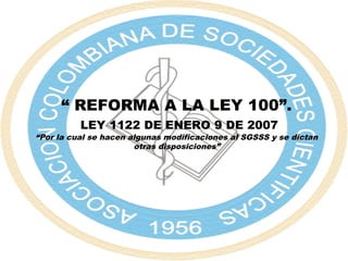 “ REFORMA A LA LEY 100”.
LEY 1122 DE ENERO 9 DE 2007
“Por la cual se hacen algunas modificaciones al SGSSS y se dictan
otras disposiciones”
 