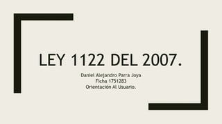 LEY 1122 DEL 2007.
Daniel Alejandro Parra Joya
Ficha 1751283
Orientación Al Usuario.
 