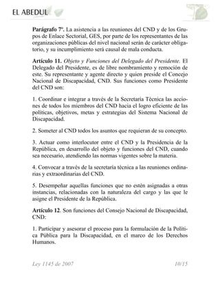 Parágrafo 7º. La asistencia a las reuniones del CND y de los Gru-
pos de Enlace Sectorial, GES, por parte de los representantes de las
organizaciones públicas del nivel nacional serán de carácter obliga-
torio, y su incumplimiento será causal de mala conducta.
Artículo 11. Objeto y Funciones del Delegado del Presidente. El
Delegado del Presidente, es de libre nombramiento y remoción de
este. Su representante y agente directo y quien preside el Concejo
Nacional de Discapacidad, CND. Sus funciones como Presidente
del CND son:
1. Coordinar e integrar a través de la Secretaría Técnica las accio-
nes de todos los miembros del CND hacia el logro eficiente de las
políticas, objetivos, metas y estrategias del Sistema Nacional de
Discapacidad.
2. Someter al CND todos los asuntos que requieran de su concepto.
3. Actuar como interlocutor entre el CND y la Presidencia de la
República, en desarrollo del objeto y funciones del CND, cuando
sea necesario, atendiendo las normas vigentes sobre la materia.
4. Convocar a través de la secretaría técnica a las reuniones ordina-
rias y extraordinarias del CND.
5. Desempeñar aquellas funciones que no estén asignadas a otras
instancias, relacionadas con la naturaleza del cargo y las que le
asigne el Presidente de la República.
Artículo 12. Son funciones del Consejo Nacional de Discapacidad,
CND:
1. Participar y asesorar el proceso para la formulación de la Políti-
ca Pública para la Discapacidad, en el marco de los Derechos
Humanos.
Ley 1145 de 2007 10/15
 