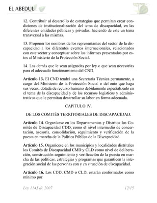 12. Contribuir al desarrollo de estrategias que permitan crear con-
diciones de institucionalización del tema de discapacidad, en las
diferentes entidades públicas y privadas, haciendo de este un tema
transversal a las mismas.
13. Proponer los nombres de los representantes del sector de la dis-
capacidad a los diferentes eventos internacionales, relacionados
con este sector y conceptuar sobre los informes presentados por es-
tos al Ministerio de la Protección Social.
14. Las demás que le sean asignadas por ley o que sean necesarias
para el adecuado funcionamiento del CND.
Artículo 13. El CND tendrá una Secretaría Técnica permanente, a
cargo del Ministerio de la Protección Social o del ente que haga
sus veces, dotada de recurso humano debidamente especializado en
el tema de la discapacidad y de los recursos logísticos y adminis-
trativos que le permitan desarrollar su labor en forma adecuada.
CAPITULO IV.
DE LOS COMITÉS TERRITORIALES DE DISCAPACIDAD.
Artículo 14. Organícese en los Departamentos y Distritos los Co-
mités de Discapacidad CDD, como el nivel intermedio de concer-
tación, asesoría, consolidación, seguimiento y verificación de la
puesta en marcha de la Política Pública de la Discapacidad.
Artículo 15. Organícese en los municipios y localidades distritales
los Comités de Discapacidad CMD y CLD como nivel de delibera-
ción, construcción seguimiento y verificación de la puesta en mar-
cha de las políticas, estrategias y programas que garanticen la inte-
gración social de las personas con y en situación de discapacidad.
Artículo 16. Los CDD, CMD o CLD, estarán conformados como
mínimo por:
Ley 1145 de 2007 12/15
 