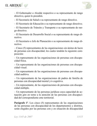 – El Gobernador o Alcalde respectivo o su representante de rango
directivo, quien lo presidirá.
– El Secretario de Salud o su representante de rango directivo.
– El Secretario de Educación o su representante de rango directivo;
– El Secretario de Tránsito y Transporte o su representante de ran-
go directivo.
– El Secretario de Desarrollo Social o su representante de rango di-
rectivo.
– El Secretario o Jefe de Planeación o su representante de rango di-
rectivo.
– Cinco (5) representantes de las organizaciones sin ánimo de lucro
de personas con discapacidad, los cuales tendrán la siguiente com-
posición:
– Un representante de las organizaciones de personas con discapa-
cidad física.
– Un representante de las organizaciones de personas con discapa-
cidad visual.
– Un representante de las organizaciones de personas con discapa-
cidad auditiva.
– Un representante de las organizaciones de padres de familia de
personas con discapacidad mental y/o cognitiva.
– Un representante, de las organizaciones de personas con discapa-
cidad múltiple.
– Un representante de las personas jurídicas cuya capacidad de ac-
tuación gire en torno a la atención de las personas con discapaci-
dad del correspondiente ente territorial.
Parágrafo 1º. Los cinco (5) representantes de las organizaciones
de las personas con discapacidad de los departamentos y distritos,
serán elegidos por las personas con y en situación de discapacidad
Ley 1145 de 2007 13/15
 
