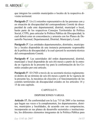 que integren los comités municipales o locales de la respectiva di-
visión territorial.
Parágrafo 2º. Un (1) miembro representativo de las personas con y
en situación de discapacidad del correspondiente Comité de disca-
pacidad de cada ente departamental, distrital, municipal o local,
harán parte de los respectivos Consejos Territoriales de Política
Social, CTPS, para articular la Política Pública de Discapacidad, la
cual deberá estar en concordancia y armonía con los Planes de De-
sarrollo Nacional, Departamental, Distrital, Municipal y Local.
Parágrafo 3º. Las entidades departamentales, distritales, municipa-
les y locales dispondrán de una instancia permanente responsable
de la política de discapacidad y la cual ejercerá la secretaria técnica
del correspondiente Comité.
Parágrafo 4º. Las autoridades del orden departamental, distrital,
municipal y local dispondrán de seis (6) meses a partir de la entra-
da en vigencia de la presente ley para la conformación de los Co-
mités creados por este artículo.
Parágrafo 5º. El CND a través de su secretaría técnica reglamenta-
rá dentro de un término de seis (6) meses a partir de la vigencia de
la presente ley, la mecánica de elección y el funcionamiento de los
comités territoriales de discapacidad creados en los artículos 14 y
15 de este capítulo.
CAPITULO V.
DISPOSICIONES VARIAS.
Artículo 17. De conformidad con la Ley 715 de 2001 o las normas
que hagan sus veces o la complementen, los departamentos, distri-
tos, municipios y localidades, de acuerdo con sus competencias,
incorporarán en sus planes de desarrollo sectoriales e instituciona-
les, los diferentes elementos integrantes de la Política Pública para
Ley 1145 de 2007 14/15
 