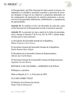 Ley 1145 de 2007 15/15
la Discapacidad y del Plan Nacional de Intervención al mismo, los
adaptarán a su realidad y asumirán la gestión y ejecución de accio-
nes dirigidas al logro de los objetivos y propósitos planteados en
los componentes de promoción de entornos protectores y preven-
ción de la discapacidad, habilitación, rehabilitación, y equiparación
de oportunidades.
Artículo 18. Se establece el día 3 de diciembre de cada año, como
el Día Nacional de la Discapacidad en todo el territorio nacional.
Artículo 19. La presente ley rige a partir de la fecha de promulga-
ción y deroga el artículo 6º de la Ley 361 de 1997 y demás dispo-
siciones que le sean contrarias.
La Presidenta del honorable Senado de la República,
Dilian Francisca Toro Torres.
El Secretario General del honorable Senado de la República,
Emilio Ramón Otero Dajud.
El Presidente de la honorable Cámara de Representantes,
Alfredo Ape Cuello Baute.
El Secretario General de la honorable Cámara de Representantes,
Angelino Lizcano Rivera.
REPÚBLICA DE COLOMBIA - GOBIERNO NACIONAL
Publíquese y ejecútese.
Dada en Bogotá, D. C., a 10 de julio de 2007.
ÁLVARO URIBE VÉLEZ
El Ministro de la Protección Social,
Diego Palacio Betancourt.
 