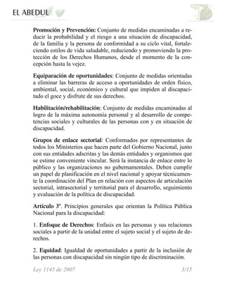 Promoción y Prevención: Conjunto de medidas encaminadas a re-
ducir la probabilidad y el riesgo a una situación de discapacidad,
de la familia y la persona de conformidad a su ciclo vital, fortale-
ciendo estilos de vida saludable, reduciendo y promoviendo la pro-
tección de los Derechos Humanos, desde el momento de la con-
cepción hasta la vejez.
Equiparación de oportunidades: Conjunto de medidas orientadas
a eliminar las barreras de acceso a oportunidades de orden físico,
ambiental, social, económico y cultural que impiden al discapaci-
tado el goce y disfrute de sus derechos.
Habilitación/rehabilitación: Conjunto de medidas encaminadas al
logro de la máxima autonomía personal y al desarrollo de compe-
tencias sociales y culturales de las personas con y en situación de
discapacidad.
Grupos de enlace sectorial: Conformados por representantes de
todos los Ministerios que hacen parte del Gobierno Nacional, junto
con sus entidades adscritas y las demás entidades y organismos que
se estime conveniente vincular. Será la instancia de enlace entre lo
público y las organizaciones no gubernamentales. Deben cumplir
un papel de planificación en el nivel nacional y apoyar técnicamen-
te la coordinación del Plan en relación con aspectos de articulación
sectorial, intrasectorial y territorial para el desarrollo, seguimiento
y evaluación de la política de discapacidad.
Artículo 3º. Principios generales que orientan la Política Pública
Nacional para la discapacidad:
1. Enfoque de Derechos: Enfasis en las personas y sus relaciones
sociales a partir de la unidad entre el sujeto social y el sujeto de de-
rechos.
2. Equidad: Igualdad de oportunidades a partir de la inclusión de
las personas con discapacidad sin ningún tipo de discriminación.
Ley 1145 de 2007 3/15
 