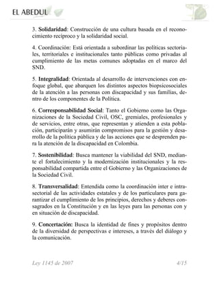 3. Solidaridad: Construcción de una cultura basada en el recono-
cimiento recíproco y la solidaridad social.
4. Coordinación: Está orientada a subordinar las políticas sectoria-
les, territoriales e institucionales tanto públicas como privadas al
cumplimiento de las metas comunes adoptadas en el marco del
SND.
5. Integralidad: Orientada al desarrollo de intervenciones con en-
foque global, que abarquen los distintos aspectos biopsicosociales
de la atención a las personas con discapacidad y sus familias, de-
ntro de los componentes de la Política.
6. Corresponsabilidad Social: Tanto el Gobierno como las Orga-
nizaciones de la Sociedad Civil, OSC, gremiales, profesionales y
de servicios, entre otras, que representan y atienden a esta pobla-
ción, participarán y asumirán compromisos para la gestión y desa-
rrollo de la política pública y de las acciones que se desprenden pa-
ra la atención de la discapacidad en Colombia.
7. Sostenibilidad: Busca mantener la viabilidad del SND, median-
te el fortalecimiento y la modernización institucionales y la res-
ponsabilidad compartida entre el Gobierno y las Organizaciones de
la Sociedad Civil.
8. Transversalidad: Entendida como la coordinación inter e intra-
sectorial de las actividades estatales y de los particulares para ga-
rantizar el cumplimiento de los principios, derechos y deberes con-
sagrados en la Constitución y en las leyes para las personas con y
en situación de discapacidad.
9. Concertación: Busca la identidad de fines y propósitos dentro
de la diversidad de perspectivas e intereses, a través del diálogo y
la comunicación.
Ley 1145 de 2007 4/15
 