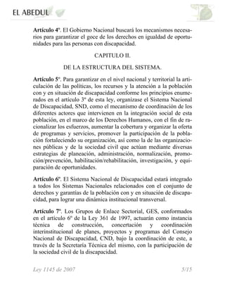 Artículo 4º. El Gobierno Nacional buscará los mecanismos necesa-
rios para garantizar el goce de los derechos en igualdad de oportu-
nidades para las personas con discapacidad.
CAPITULO II.
DE LA ESTRUCTURA DEL SISTEMA.
Artículo 5º. Para garantizar en el nivel nacional y territorial la arti-
culación de las políticas, los recursos y la atención a la población
con y en situación de discapacidad conforme los principios enume-
rados en el artículo 3º de esta ley, organízase el Sistema Nacional
de Discapacidad, SND, como el mecanismo de coordinación de los
diferentes actores que intervienen en la integración social de esta
población, en el marco de los Derechos Humanos, con el fin de ra-
cionalizar los esfuerzos, aumentar la cobertura y organizar la oferta
de programas y servicios, promover la participación de la pobla-
ción fortaleciendo su organización, así como la de las organizacio-
nes públicas y de la sociedad civil que actúan mediante diversas
estrategias de planeación, administración, normalización, promo-
ción/prevención, habilitación/rehabilitación, investigación, y equi-
paración de oportunidades.
Artículo 6º. El Sistema Nacional de Discapacidad estará integrado
a todos los Sistemas Nacionales relacionados con el conjunto de
derechos y garantías de la población con y en situación de discapa-
cidad, para lograr una dinámica institucional transversal.
Artículo 7º. Los Grupos de Enlace Sectorial, GES, conformados
en el artículo 6º de la Ley 361 de 1997, actuarán como instancia
técnica de construcción, concertación y coordinación
interinstitucional de planes, proyectos y programas del Consejo
Nacional de Discapacidad, CND, bajo la coordinación de este, a
través de la Secretaría Técnica del mismo, con la participación de
la sociedad civil de la discapacidad.
Ley 1145 de 2007 5/15
 