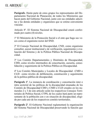 Parágrafo. Harán parte de estos grupos los representantes del De-
partamento Nacional de Planeación; de todos los Ministerios que
hacen parte del Gobierno Nacional, junto con sus entidades adscri-
tas y las demás entidades y organismos que se estime conveniente
vincular.
Artículo 8º. El Sistema Nacional de Discapacidad estará confor-
mado por cuatro (4) niveles.
1º El Ministerio de la Protección Social o el ente que haga sus ve-
ces como el organismo rector del SND.
2º El Consejo Nacional de Discapacidad, CND, como organismo
consultor, asesor institucional y de verificación, seguimiento y eva-
luación del Sistema y de la Política Pública Nacional de Discapa-
cidad.
3º Los Comités Departamentales y Distritales de Discapacidad,
CDD, como niveles intermedios de concertación, asesoría, conso-
lidación y seguimiento de la Política Pública en Discapacidad.
4º Los Comités Municipales y Locales de Discapacidad –CMD o
CLD– como niveles de deliberación, construcción y seguimiento
de la política pública de discapacidad.
Parágrafo 1º. La instancia de coordinación y concertación inter e
intra sectorial de las políticas de la discapacidad emanadas de los
Comités de Discapacidad CDD y CMD o CLD creados en los nu-
merales 2 y 3 de este artículo serán los respectivos Consejos Terri-
toriales de Política Social, CTPS, de los cuales hará parte un repre-
sentante de la población con o en situación de discapacidad, elegi-
do por cada uno de los respectivos comités territoriales.
Parágrafo 2º. El Gobierno Nacional reglamentará la organización
del Sistema Nacional de Discapacidad preservando la función que
Ley 1145 de 2007 6/15
 