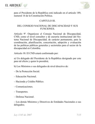 para el Presidente de la República está indicado en el artículo 189,
numeral 16 de la Constitución Política.
CAPITULO III.
DEL CONSEJO NACIONAL DE DISCAPACIDAD Y SUS
FUNCIONES.
Artículo 9º. Organícese el Consejo Nacional de Discapacidad,
CND, como el nivel consultor y de asesoría institucional del Sis-
tema Nacional de Discapacidad, de carácter permanente, para la
coordinación, planificación, concertación, adopción y evaluación
de las políticas públicas generales y sectoriales para el sector de la
discapacidad en Colombia.
Artículo 10. El CND estará conformado por:
a) Un delegado del Presidente de la República designado por este
para tal efecto y quien lo presidirá;
b) Los Ministros o sus delegados de nivel directivo de:
– De la Protección Social.
– Educación Nacional.
– Hacienda y Crédito Público.
– Comunicaciones.
– Transportes.
– Defensa Nacional.
– Los demás Ministros y Directivos de Entidades Nacionales o sus
delegados;
Ley 1145 de 2007 7/15
 