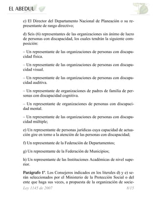 c) El Director del Departamento Nacional de Planeación o su re-
presentante de rango directivo;
d) Seis (6) representantes de las organizaciones sin ánimo de lucro
de personas con discapacidad, los cuales tendrán la siguiente com-
posición:
– Un representante de las organizaciones de personas con discapa-
cidad física.
– Un representante de las organizaciones de personas con discapa-
cidad visual.
– Un representante de las organizaciones de personas con discapa-
cidad auditiva.
– Un representante de organizaciones de padres de familia de per-
sonas con discapacidad cognitiva.
– Un representante de organizaciones de personas con discapaci-
dad mental.
– Un representante de las organizaciones de personas con discapa-
cidad múltiple;
e) Un representante de personas jurídicas cuya capacidad de actua-
ción gire en torno a la atención de las personas con discapacidad;
f) Un representante de la Federación de Departamentos;
g) Un representante de la Federación de Municipios;
h) Un representante de las Instituciones Académicas de nivel supe-
rior.
Parágrafo 1º. Los Consejeros indicados en los literales d) y e) se-
rán seleccionados por el Ministerio de la Protección Social o del
ente que haga sus veces, a propuesta de la organización de socie-
Ley 1145 de 2007 8/15
 