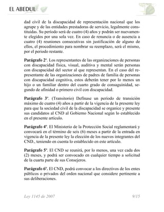 dad civil de la discapacidad de representación nacional que los
agrupe y de las entidades prestadoras de servicio, legalmente cons-
tituidas. Su período será de cuatro (4) años y podrán ser nuevamen-
te elegidos por una sola vez. En caso de renuncia o de ausencia a
cuatro (4) reuniones consecutivas sin justificación de alguno de
ellos, el procedimiento para nombrar su reemplazo, será el mismo,
por el periodo restante.
Parágrafo 2º. Los representantes de las organizaciones de personas
con discapacidad física, visual, auditiva y mental serán personas
con discapacidad del sector al que representan. En el caso del re-
presentante de las organizaciones de padres de familia de personas
con discapacidad cognitiva, estos deberán tener por lo menos un
hijo o un familiar dentro del cuarto grado de consaguinidad, se-
gundo de afinidad o primero civil con discapacidad.
Parágrafo 3º. (Transitorio) Defínase un período de transición
máximo de cuatro (4) años a partir de la vigencia de la presente ley
para que la sociedad civil de la discapacidad se organice y presente
sus candidatos al CND al Gobierno Nacional según lo establecido
en el presente artículo.
Parágrafo 4º. El Ministerio de la Protección Social reglamentará y
convocará en el término de seis (6) meses a partir de la entrada en
vigencia de la presente ley la elección de los nuevos integrantes del
CND., teniendo en cuenta lo establecido en este artículo.
Parágrafo 5º. El CND se reunirá, por lo menos, una vez cada dos
(2) meses, y podrá ser convocado en cualquier tiempo a solicitud
de la cuarta parte de sus Consejeros.
Parágrafo 6º. El CND, podrá convocar a los directivos de los entes
públicos o privados del orden nacional que considere pertinente a
sus deliberaciones.
Ley 1145 de 2007 9/15
 