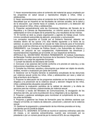 7. Hacer recomendaciones sobre el contenido del material de apoyo empleado por
los programas en salud sexual y reproductiva dirigida a niños, niñas y
adolescentes.
8. Hacer recomendaciones sobre el contenido de la Cátedra de Educación para la
Sexualidad que se impartirá en las facultades de ciencias sociales, de la salud y
de la educación, que oriente hacia el cuidado, la prevención y la detección del
abuso sexual en niños, niñas y adolescentes.
9. Presentar semestralmente ante las Comisiones Séptimas del Senado de la
República y la Cámara de Representantes, un informe acerca de las acciones
adelantadas en torno al objeto de la presente ley y los resultados de las mismas.
10. El Comité se dará su propia organización y agenda de trabajo anual. Como
mínimo constituirá subcomités de atención, prevención y comunicación.
Los conceptos requeridos al Comité por el Gobierno Nacional, deberán ser
rendidos dentro de los quince (15) días hábiles siguientes a la fecha de su
solicitud, so pena de constituirse en causal de mala conducta para el funcionario
que omita rendir los informes en los términos establecidos en el presente artículo.
PARÁGRAFO. Los Consejos de Política Social y los Subcomités de Infancia y
Familia, sin perjuicio de sus competencias, implementarán las directrices y
recomendaciones impartidas por el Comité, en sus respectivos territorios.
ARTÍCULO 6o. SECRETARÍA TÉCNICA PERMANENTE. El instituto Colombiano
de Bienestar Familiar asumirá las funciones de la Secretaría Técnica Permanente,
que tendrá a su cargo las siguientes funciones:
1. Cumplir las labores de Secretaría del Comité.
2. Convocar a las sesiones del Comité conforme a lo previsto en esta ley y a las
instrucciones impartidas por su Presidente.
3. Compilar los informes, estudios y documentos que deban ser objeto de estudio,
análisis, revisión o evaluación por parte del Comité.
4. Gestionar con la Fiscalía General, la estadística actualizada de las denuncias
por violencia sexual contra los niños, niñas y adolescentes por sexo y edad en
todo el territorio de la Nación.
5. Proponer la adecuación de los programas existentes en los diversos órdenes y
dirigidos a la prevención de la violencia sexual y atención integral de los niños,
niñas y adolescentes abusados sexualmente.
6. Gestionar la evaluación periódica de la calidad de atención y la oferta de
servicios para las víctimas y sobrevivientes de violencia sexual.
7. Promover a través del Ministerio de Comunicaciones, la divulgación de los
derechos del niño, así como la protección de su integridad y de su dignidad.
8. Proponer y gestionar estrategias para monitorear el cumplimiento de la ley en
los entes territoriales.
9. Proponer y gestionar las líneas de formación para los distintos sectores que
integran el Comité, en materia de detección, prevención y atención de la violencia
sexual.
10. Gestionar la preparación y presentación de los informes previstos en la ley.
Las demás que el Comité le asigne.
ARTÍCULO 7o. SESIONES. El Comité se reunirá en sesiones ordinarias cada dos
(2) meses, y en sesiones extraordinarias, cuando sea convocado por su
presidente o por un número plural de por lo menos el 50% de sus integrantes.
 