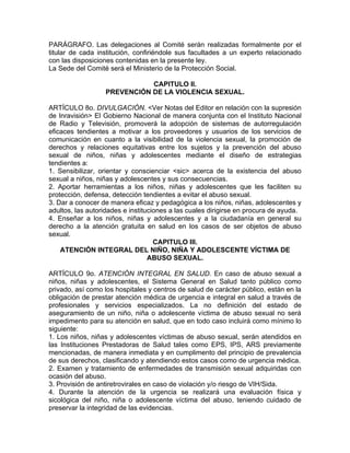 PARÁGRAFO. Las delegaciones al Comité serán realizadas formalmente por el
titular de cada institución, confiriéndole sus facultades a un experto relacionado
con las disposiciones contenidas en la presente ley.
La Sede del Comité será el Ministerio de la Protección Social.

                             CAPITULO II.
                  PREVENCIÓN DE LA VIOLENCIA SEXUAL.

ARTÍCULO 8o. DIVULGACIÓN. <Ver Notas del Editor en relación con la supresión
de Inravisión> El Gobierno Nacional de manera conjunta con el Instituto Nacional
de Radio y Televisión, promoverá la adopción de sistemas de autorregulación
eficaces tendientes a motivar a los proveedores y usuarios de los servicios de
comunicación en cuanto a la visibilidad de la violencia sexual, la promoción de
derechos y relaciones equitativas entre los sujetos y la prevención del abuso
sexual de niños, niñas y adolescentes mediante el diseño de estrategias
tendientes a:
1. Sensibilizar, orientar y conscienciar <sic> acerca de la existencia del abuso
sexual a niños, niñas y adolescentes y sus consecuencias.
2. Aportar herramientas a los niños, niñas y adolescentes que les faciliten su
protección, defensa, detección tendientes a evitar el abuso sexual.
3. Dar a conocer de manera eficaz y pedagógica a los niños, niñas, adolescentes y
adultos, las autoridades e instituciones a las cuales dirigirse en procura de ayuda.
4. Enseñar a los niños, niñas y adolescentes y a la ciudadanía en general su
derecho a la atención gratuita en salud en los casos de ser objetos de abuso
sexual.
                                    CAPITULO III.
    ATENCIÓN INTEGRAL DEL NIÑO, NIÑA Y ADOLESCENTE VÍCTIMA DE
                                  ABUSO SEXUAL.

ARTÍCULO 9o. ATENCIÓN INTEGRAL EN SALUD. En caso de abuso sexual a
niños, niñas y adolescentes, el Sistema General en Salud tanto público como
privado, así como los hospitales y centros de salud de carácter público, están en la
obligación de prestar atención médica de urgencia e integral en salud a través de
profesionales y servicios especializados. La no definición del estado de
aseguramiento de un niño, niña o adolescente víctima de abuso sexual no será
impedimento para su atención en salud, que en todo caso incluirá como mínimo lo
siguiente:
1. Los niños, niñas y adolescentes víctimas de abuso sexual, serán atendidos en
las Instituciones Prestadoras de Salud tales como EPS, IPS, ARS previamente
mencionadas, de manera inmediata y en cumplimento del principio de prevalencia
de sus derechos, clasificando y atendiendo estos casos como de urgencia médica.
2. Examen y tratamiento de enfermedades de transmisión sexual adquiridas con
ocasión del abuso.
3. Provisión de antiretrovirales en caso de violación y/o riesgo de VIH/Sida.
4. Durante la atención de la urgencia se realizará una evaluación física y
sicológica del niño, niña o adolescente víctima del abuso, teniendo cuidado de
preservar la integridad de las evidencias.
 