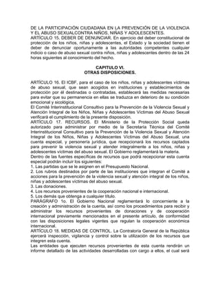 DE LA PARTICIPACIÓN CIUDADANA EN LA PREVENCIÓN DE LA VIOLENCIA
Y EL ABUSO SEXUALCONTRA NIÑOS, NIÑAS Y ADOLESCENTES.
ARTÍCULO 15. DEBER DE DENUNCIAR. En ejercicio del deber constitucional de
protección de los niños, niñas y adolescentes, el Estado y la sociedad tienen el
deber de denunciar oportunamente a las autoridades competentes cualquier
indicio o caso de abuso sexual contra niños, niñas y adolescentes dentro de las 24
horas siguientes al conocimiento del hecho.

                                CAPITULO VI.
                            OTRAS DISPOSICIONES.

ARTÍCULO 16. El ICBF, para el caso de los niños, niñas y adolescentes víctimas
de abuso sexual, que sean acogidos en instituciones y establecimientos de
protección por él destinadas o contratadas, establecerá las medidas necesarias
para evitar que su permanencia en ellas se traduzca en deterioro de su condición
emocional y sicológica.
El Comité Interinstitucional Consultivo para la Prevención de la Violencia Sexual y
Atención Integral de los Niños, Niñas y Adolescentes Víctimas del Abuso Sexual
verificará el cumplimiento de la presente disposición.
ARTÍCULO 17. RECURSOS. El Ministerio de la Protección Social queda
autorizado para administrar por medio de la Secretaría Técnica del Comité
Interinstitucional Consultivo para la Prevención de la Violencia Sexual y Atención
Integral de los Niños, Niñas y Adolescentes Víctimas del Abuso Sexual, una
cuenta especial, y personería jurídica, que recepcionará los recursos captados
para prevenir la violencia sexual y atender integralmente a los niños, niñas y
adolescentes víctimas del abuso sexual. El Gobierno reglamentará la materia.
Dentro de las fuentes específicas de recursos que podrá recepcionar esta cuenta
especial podrán incluir los siguientes:
1. Las partidas que se le asignen en el Presupuesto Nacional.
2. Los rubros destinados por parte de las instituciones que integran el Comité a
acciones para la prevención de la violencia sexual y atención integral de los niños,
niñas y adolescentes víctimas del abuso sexual.
3. Las donaciones.
4. Los recursos provenientes de la cooperación nacional e internacional.
5. Los demás que obtenga a cualquier título.
PARÁGRAFO 1o. El Gobierno Nacional reglamentará lo concerniente a la
creación y administración de la cuenta, así como los procedimientos para recibir y
administrar los recursos provenientes de donaciones y de cooperación
internacional previamente mencionados en el presente artículo, de conformidad
con las disposiciones legales vigentes que regulan la cooperación económica
internacional.
ARTÍCULO 18. MEDIDAS DE CONTROL. La Contraloría General de la República
ejercerá inspección, vigilancia y control sobre la utilización de los recursos que
integren esta cuenta.
Las entidades que ejecuten recursos provenientes de esta cuenta rendirán un
informe detallado de las actividades desarrolladas con cargo a ellos, el cual será
 
