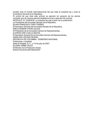 rendido ante el Comité Interinstitucional del que trata la presente ley y ante la
Contraloría General de la República.
El control de que trata este artículo se ejercerá sin perjuicio de los demás
controles que de manera general establezca la ley a este tipo de cuentas.
ARTÍCULO 19. VIGENCIA. La presente ley rige a partir de su publicación.
La Presidenta del honorable Senado de la República,
DILIAN FRANCISCA TORO TORRES.
El Secretario General del honorable Senado de la República,
EMILIO RAMÓN OTERO DAJUD.
El Presidente de la honorable Cámara de Representantes,
ALFREDO APE CUELLO BAUTE.
El Secretario General de la honorable Cámara de Representantes,
ANGELINO LIZCANO RIVERA.
REPUBLICA DE COLOMBIA - GOBIERNO NACIONAL
Publíquese y cúmplase.
Dada en Bogotá, D. C., a 10 de julio de 2007.
ÁLVARO URIBE VÉLEZ
El Ministro de la Protección Social,
DIEGO PALACIO BETANCOURT.
 