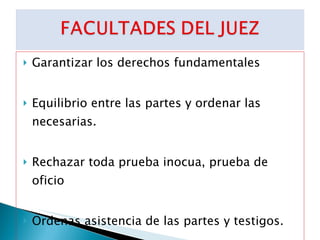 Garantizar los derechos fundamentales Equilibrio entre las partes y ordenar las necesarias. Rechazar toda prueba inocua, prueba de oficio Ordenas asistencia de las partes y testigos. Imponer sanciones 