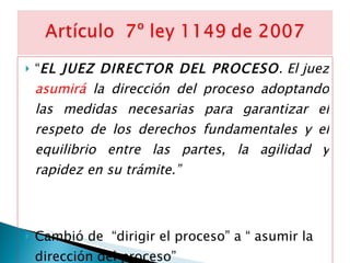 “ EL JUEZ DIRECTOR DEL PROCESO . El juez  asumirá  la dirección del proceso adoptando las medidas necesarias para garantizar el respeto de los derechos fundamentales y el equilibrio entre las partes, la agilidad y rapidez en su trámite.” Cambió de  “dirigir el proceso” a “ asumir la dirección del proceso” 