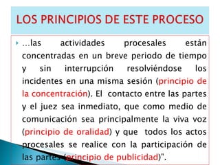 … las actividades procesales están concentradas en un breve periodo de tiempo y sin interrupción resolviéndose los incidentes en una misma sesión ( principio de la concentración ). El  contacto entre las partes y el juez sea inmediato, que como medio de comunicación sea principalmente la viva voz ( principio de oralidad ) y que  todos los actos procesales se realice con la participación de las partes ( principio de publicidad )”. 