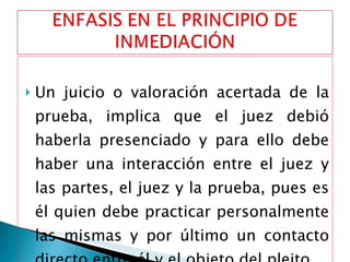 Un juicio o valoración acertada de la prueba, implica que el juez debió haberla presenciado y para ello debe haber una interacción entre el juez y las partes, el juez y la prueba, pues es él quien debe practicar personalmente las mismas y por último un contacto directo entre él y el objeto del pleito. 