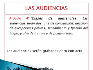 Artículo 4º : “ Clases de audiencias . Las audiencias serán dos: una de conciliación, decisión de excepciones previas, saneamiento y fijación del litigio; y otra de trámite y de juzgamiento . Las audiencias serán grabadas pero con acta No podrán ser suspendidas      