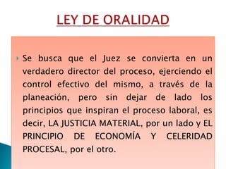 Se busca que el Juez se convierta en un verdadero director del proceso, ejerciendo el control efectivo del mismo, a través de la planeación, pero sin dejar de lado los principios que inspiran el proceso laboral, es decir, LA JUSTICIA MATERIAL, por un lado y  EL PRINCIPIO DE ECONOMÍA Y CELERIDAD PROCESAL, por el otro.  