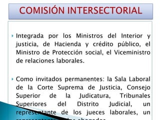 Integrada por los Ministros del Interior y justicia, de Hacienda y crédito público, el Ministro de Protección social, el Viceministro de relaciones laborales. Como invitados permanentes: la Sala Laboral de la Corte Suprema de Justicia, Consejo Superior de la Judicatura, Tribunales Superiores del Distrito Judicial, un representante de los jueces laborales, un representante de los abogados. 