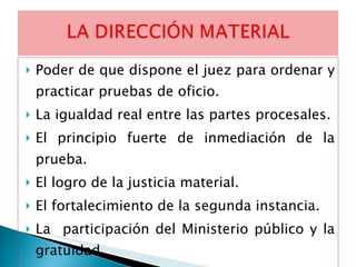 Poder de que dispone el juez para ordenar y practicar pruebas de oficio. La igualdad real entre las partes procesales. El principio fuerte de inmediación de la prueba.  El logro de la justicia material.  El fortalecimiento de la segunda instancia. La  participación del Ministerio público y la gratuidad. 