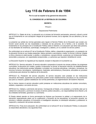 Ley 115 de Febrero 8 de 1994
Por la cual se expide la ley general de educación.
EL CONGRESO DE LA REPÚBLICA DE COLOMBIA
DECRETA:
TITULO I
Disposiciones Preliminares
ARTICULO 1o. Objeto de la ley. La educación es un proceso de formación permanente, personal, cultural y social
que se fundamenta en una concepción integral de la persona humana, de su dignidad, de sus derechos y de sus
deberes.
La presente Ley señala las normas generales para regular el Servicio Público de la Educación que cumple una
función social acorde con las necesidades e intereses de las personas, de la familia y de la sociedad. Se
fundamenta en los principios de la Constitución Política sobre el derecho a la educación que tiene toda persona,
en las libertades de enseñanza, aprendizaje, investigación y cátedra y en su carácter de servicio público.
De conformidad con el artículo 67 de la Constitución Política, define y desarrolla la organización y la prestación de
la educación formal en sus niveles preescolar, básica (primaria y secundaria) y media, no formal e informal, dirigida
a niños y jóvenes en edad escolar, a adultos, a campesinos, a grupos étnicos, a personas con limitaciones físicas,
sensoriales y psíquicas, con capacidades excepcionales, y a personas que requieran rehabilitación social.
La Educación Superior es regulada por ley especial, excepto lo dispuesto en la presente Ley.
ARTICULO 2o. Servicio educativo. El servicio educativo comprende el conjunto de normas jurídicas, los programas
curriculares, la educación por niveles y grados, la educación no formal, la educación informal, los establecimientos
educativos, las instituciones sociales (estatales o privadas) con funciones educativas, culturales y recreativas, los
recursos humanos, tecnológicos, metodológicos, materiales, administrativos y financieros, articulados en procesos
y estructuras para alcanzar los objetivos de la educación.
ARTICULO 3o. Prestación del servicio educativo. El servicio educativo será prestado en las instituciones
educativas del Estado. Igualmente los particulares podrán fundar establecimientos educativos en las condiciones
que para su creación y gestión establezcan las normas pertinentes y la reglamentación del Gobierno Nacional.
De la misma manera el servicio educativo podrá prestarse en instituciones educativas de carácter comunitario,
solidario, cooperativo o sin ánimo de lucro.
ARTICULO 4o. Calidad y cubrimiento del servicio. Corresponde al Estado, a la sociedad y a la familia velar por la
calidad de la educación y promover el acceso al servicio público educativo, y es responsabilidad de la Nación y de
las entidades territoriales, garantizar su cubrimiento.
El Estado deberá atender en forma permanente los factores que favorecen la calidad y el mejoramiento de la
educación; especialmente velará por la cualificación y formación de los educadores, la promoción docente, los
recursos y métodos educativos, la innovación e investigación educativa, la orientación educativa y profesional, la
inspección y evaluación del proceso educativo.
ARTICULO 5o. Fines de la educación. De conformidad con el artículo 67 de la Constitución Política, la educación
se desarrollará atendiendo a los siguientes fines:
 