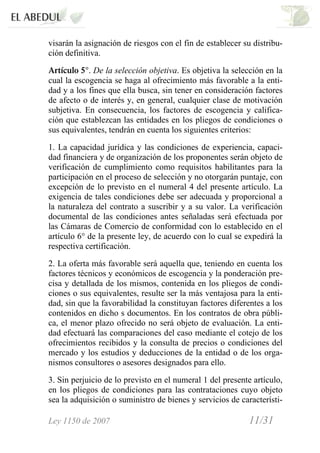 Ley 1150 de 2007 11/31 /
visarán la asignación de riesgos con el fin de establecer su distribu-
ción definitiva.
Artículo 5°. De la selección objetiva. Es objetiva la selección en la
cual la escogencia se haga al ofrecimiento más favorable a la enti-
dad y a los fines que ella busca, sin tener en consideración factores
de afecto o de interés y, en general, cualquier clase de motivación
subjetiva. En consecuencia, los factores de escogencia y califica-
ción que establezcan las entidades en los pliegos de condiciones o
sus equivalentes, tendrán en cuenta los siguientes criterios:
1. La capacidad jurídica y las condiciones de experiencia, capaci-
dad financiera y de organización de los proponentes serán objeto de
verificación de cumplimiento como requisitos habilitantes para la
participación en el proceso de selección y no otorgarán puntaje, con
excepción de lo previsto en el numeral 4 del presente artículo. La
exigencia de tales condiciones debe ser adecuada y proporcional a
la naturaleza del contrato a suscribir y a su valor. La verificación
documental de las condiciones antes señaladas será efectuada por
las Cámaras de Comercio de conformidad con lo establecido en el
artículo 6° de la presente ley, de acuerdo con lo cual se expedirá la
respectiva certificación.
2. La oferta más favorable será aquella que, teniendo en cuenta los
factores técnicos y económicos de escogencia y la ponderación pre-
cisa y detallada de los mismos, contenida en los pliegos de condi-
ciones o sus equivalentes, resulte ser la más ventajosa para la enti-
dad, sin que la favorabilidad la constituyan factores diferentes a los
contenidos en dicho s documentos. En los contratos de obra públi-
ca, el menor plazo ofrecido no será objeto de evaluación. La enti-
dad efectuará las comparaciones del caso mediante el cotejo de los
ofrecimientos recibidos y la consulta de precios o condiciones del
mercado y los estudios y deducciones de la entidad o de los orga-
nismos consultores o asesores designados para ello.
3. Sin perjuicio de lo previsto en el numeral 1 del presente artículo,
en los pliegos de condiciones para las contrataciones cuyo objeto
sea la adquisición o suministro de bienes y servicios de característi-
 